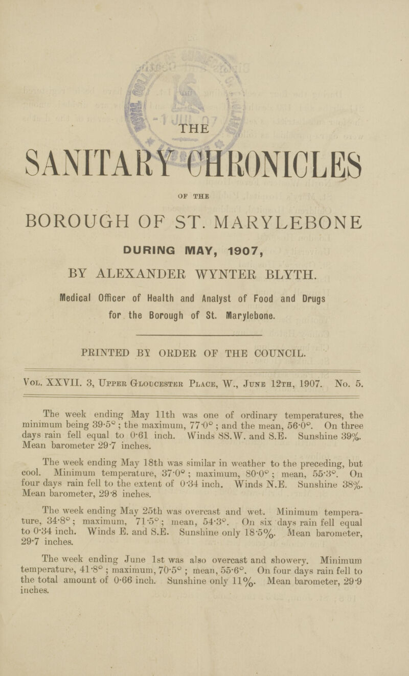 THE SANITARY CHRONICLES of the BOROUGH OF ST. MARYLEBONE DURING MAY, 1907, BY ALEXANDER WYNTER BLYTH. Medical Officer of Health and Analyst of Food and Drugs for the Borough of St. Marylebone. PRINTED BY ORDER OF THE COUNCIL. Vol. XXVII. 3, Upper Gloucester Place, W., June 12th, 1907. No. 5. The week ending May 11th was one of ordinary temperatures, the minimum being 39.5°; the maximum, 77.0°; and the mean, 56.0°. On three days rain fell equal to 0.61 inch. Winds SS.W. and S.E. Sunshine 39%. Mean barometer 29.7 inches. The week ending May 18th was similar in weather to the preceding, but cool. Minimum temperature, 37.0°; maximum, 80.0°; mean, 55.3°. On four days rain fell to the extent of 0.34 inch. Winds N.E. Sunshine 38%. Mean barometer, 29.8 inches. The week ending May 25th was overcast and wet. Minimum tempera ture, 34.8°; maximum, 71.5°; mean, 54.3°. On six days rain fell equal to 0.34 inch. Winds E. and S.E. Sunshine only 18.5%. Mean barometer, 29.7 inches. The week ending June 1st was also overcast and showery. Minimum temperature, 41.8°; maximum, 70.5°; mean, 55.6°. On four days rain fell to the total amount of 0.66 inch. Sunshine only 11%. Mean barometer, 29.9 inches.