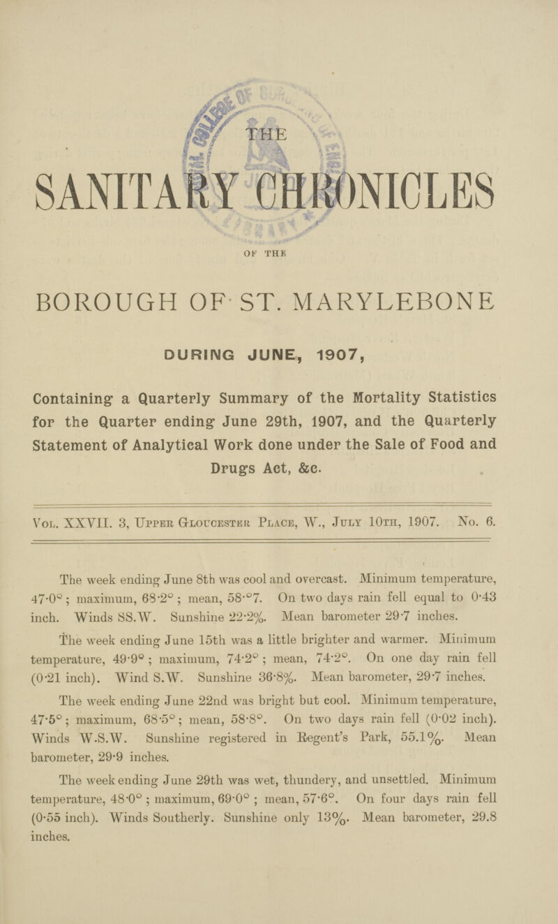 SANITARY CHRONICLES OF the BOROUGH OF ST. MARYLEBONE DURING JUNE, 1907, Containing- a Quarterly Summary of the Mortality Statistics for the Quarter ending June 29th, 1907, and the Quarterly Statement of Analytical Work done under the Sale of Food and Drugs Act, &c. VOL,. XXVII. 3, Upper Gloucester Place, W., July 10th, 1907. No. 6. The week ending June 8th was cool and overcast. Minimum temperature, 47.0°; maximum, 63.20; mean, 58.07. On two days rain fell equal to 0.43 inch. Winds SS.W. Sunshine 22.2%. Mean barometer 297 inches. The week ending June 15th was a little brighter and warmer. Minimum temperature, 49.90; maximum, 74.20; mean, 74.20. On one day rain fell (0.21 inch). Wind S.W. Sunshine 36.8%. Mean barometer, 29.7 inches. The week ending June 22nd was bright but cool. Minimum temperature, 47.5°; maximum, 68.50; mean, 58.80. On two days rain fell (0.02 inch). Winds W.S.W. Sunshine registered in Regent's Park, 55.1%. Mean barometer, 29.9 inches. The weekending June 29th was wet, thundery, and unsettled. Minimum temperature, 48.00; maximum, 69.0°; mean, 57.6°. On four days rain fell (0.55 inch). Winds Southerly. Sunshine only 13%. Mean barometer, 29.8 inches.