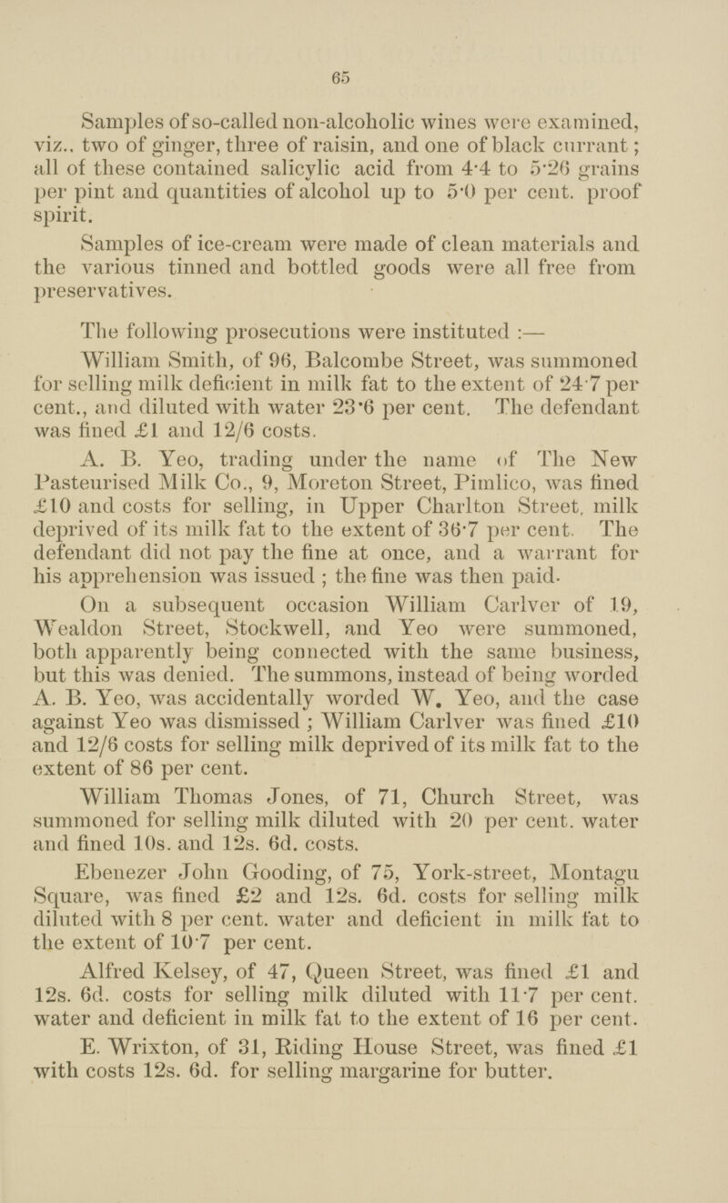 65 Samples of so-called non-alcoholic wines were examined, viz., two of ginger, three of raisin, and one of black currant; all of these contained salicylic acid from 4.4 to 5.26 grains per pint and quantities of alcohol up to 5.0 per cent, proof spirit. Samples of ice-cream were made of clean materials and the various tinned and bottled goods were all free from preservatives. The following prosecutions were instituted :— William Smith, of 96, Balcombe Street, was summoned for selling milk deficient in milk fat to the extent of 24.7 per cent., and diluted with water 23.6 per cent. The defendant was fined £1 and 12/6 costs. A. B. Yeo, trading under the name of The New Pasteurised Milk Co., 9, Moreton Street, Pimlico, was fined £10 and costs for selling, in Upper Charlton Street, milk deprived of its milk fat to the extent of 36.7 per cent. The defendant did not pay the fine at once, and a warrant for his apprehension was issued ; the fine was then paid. On a subsequent occasion William Carlver of 19, Wealdon Street, Stockwell, and Yeo were summoned, both apparently being connected with the same business, but this was denied. The summons, instead of being worded A, B. Yeo, was accidentally worded W. Yeo, and the case against Yeo was dismissed; William Carlver was fined £10 and 12/6 costs for selling milk deprived of its milk fat to the extent of 86 per cent. William Thomas Jones, of 71, Church Street, was summoned for selling milk diluted with 20 per cent, water and fined 10s. and 12s. 6d. costs. Ebenezer John Gooding, of 75, York-street, Montagu Square, was fined £2 and 12s. 6d. costs for selling milk diluted with 8 per cent, water and deficient in milk fat to the extent of 10.7 per cent. Alfred Kelsey, of 47, Queen Street, was fined £1 and 12s. 6d. costs for selling milk diluted with 11.7 per cent, water and deficient in milk fat to the extent of 16 per cent. E. Wrixton, of 31, Riding House Street, was fined £1 with costs 12s. 6d. for selling margarine for butter.