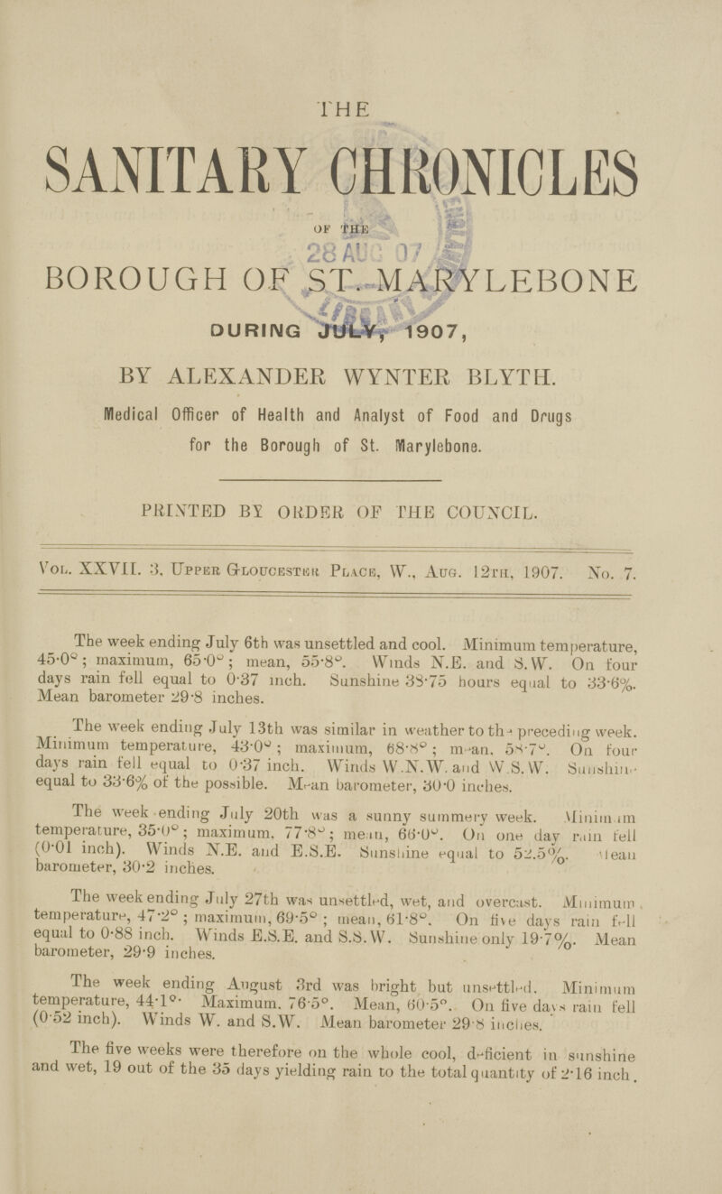 THE SANITARY CHRONICLES of the BOROUGH OF ST. MARYLEBONE DURING JULY, 1907, BY ALEXANDER WYNTER BLYTH. Medical Officer of Health and Analyst of Food and Drugs for the Borough of St. Marylebone. PRINTED BY ORDER OF THE COUNCIL. Vol. XXVII. 3. Upper Gloucester Place, W., Aug. 12th, 1907. No. 7. The week ending July 6th was unsettled and cool. Minimum temperature, 45.00; maximum, 65.00; mean, 55.00. Winds N.E. and S. W. On four days rain fell equal to 0.37 inch. Sunshine 33.75 hours equal to 33.6%. Mean barometer 29.8 inches. The week ending July 13th was similar in w eather to thj preceding week. Minimum temperature, 43.00; maximum, 68.80; man. 58.70 On four days rain fell equal to 0.37 inch. Winds W.N.W. and W.S. W. Sunshine equal to 33.6% of the possible. Mean barometer, 30.0 inches. The week ending July 20th was a sunny summery week. Minim im temperature, 35.00; maximum. 77.80; mem, 68.00 On one day r.iin fell (0.01 inch). Winds N.E. and E.S.E. Sunshine equal to 52.5%. 'lean barometer, 30.2 inches. The weekending July 27th was unsettled, wet, and overcast. Minimum temperature, 47.20; maximum, 69.50; mean 61.80. On live days rain fell equal to 0.88 inch. Winds E.S.E. and S.S.YV. Sunshine only 19.7%. Mean barometer, 29.9 inches. The week ending August 3rd was bright but unsettled. Minimum temperature, 44.10. Maximum. 76.50. Mean, 60.50. On five days rain fell (0.52 inch). Winds W. and S.W. Mean barometer 29.8 inches. The five weeks were therefore on the whole cool, deficient in sunshine and wet, 19 out of the 35 days yielding rain to the total quantity of 2.16 inch.