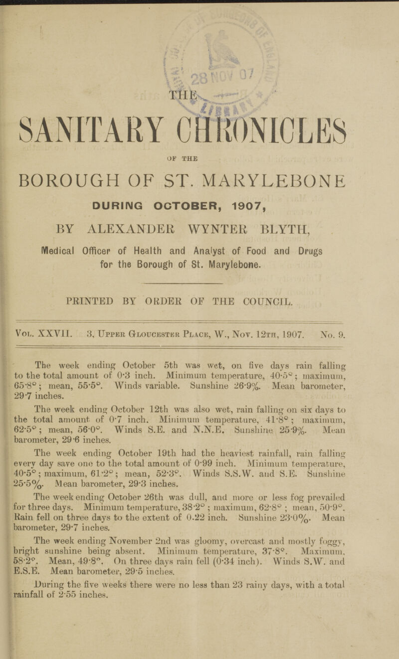THE SANITARY CHRONIOLES of the BOROUGH OF ST. MARYLEBONE DURING OCTOBER, 1907, BY ALEXANDER WYNTER BLYTII, Medical Officer of Health and Analyst of Food and Drugs for the Borough of St. Marylebone. PRINTED BY ORDER OP THE COUNCIL. Vol. XXVII. 3, Upper Gloucester Place, W., Not. 12rn, 1907. No. 9. The week ending October 5th was wet, on five days rain falling to the total amount of 0*3 inch. Minimum temperature, 40-5°; maximum, 65'8°; mean, 55-5°. Winds variable. Sunshine 26'9%. Mean barometer, 29-7 inches. The week ending October 12th was also wet, rain falling on six days to the total amount of 0.7 inch. Minimum temperature, 41.8° ; maximum, 62.5°; mean, 56 0°. Winds S.E. and N.N.E. Sunshine 25.9%. Mean barometer, 29'6 inches. The week ending October 19th had the heaviest rainfall, rain falling every day save one to the total amount of 099 inch. Minimum temperature, 40-5° ; maximum, 61.2° ; mean, 52.3°. Winds S.S.W. and S.E. Sunshine 25.5%. Mean barometer, 29.3 inches. The week ending October 26th was dull, and more or less fog prevailed for three days. Minimum temperature, 38.2° ; maximum, 62.8° ; mean, 50.9°. Rain fell on three days to the extent of 0.22 inch. Sunshine 23'0%. Mean barometer, 29.7 inches. The week ending November 2nd was gloomy, overcast and mostly foggy, bright sunshine being absent. Minimum temperature, 37.8°. Maximum. 58.2°. Mean, 49.8°. On three days rain fell (034 inch). Winds S.W. and E.S.E. Mean barometer, 29.5 inches. During the five weeks there were no less than 23 rainy days, with a total rainfall of 2.55 inches.