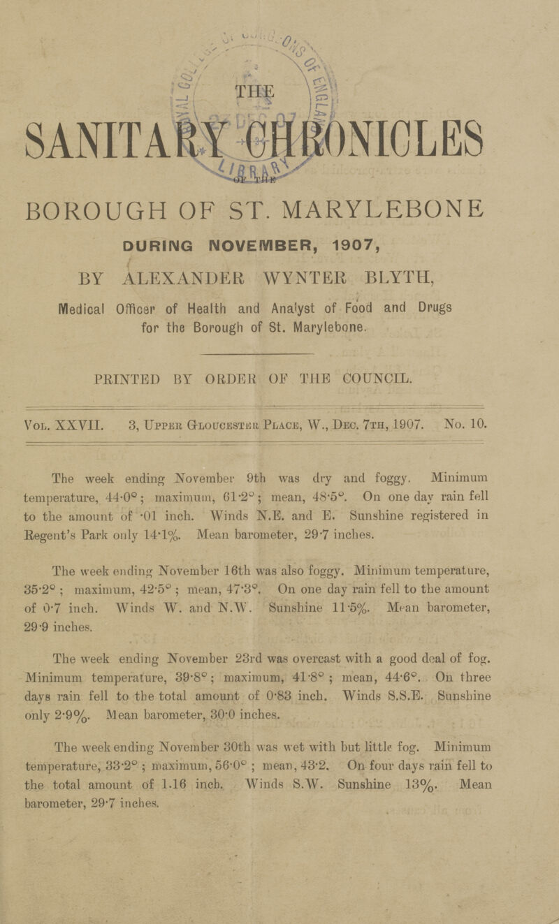 THE SANITARY GHRONICLES OF THE BOROUGH OF ST. MARYLEBONE DURING NOVEMBER, 1907, BY ALEXANDER WYNTER BLYTH, Medical Officer of Health and Analyst of Food and Drugs for the Borough of St. Marylebone. PRINTED BY ORDER OF THE COUNCIL. Vol. XXVII. 3, Upper Gloucester Place, W., Dec. 7th, 1907. No. 10. The week ending November 9th was dry and foggy. Minimum temperature, 44.0°; maximum, 61.2°; mean, 48.5°. On one day rain fell to the amount of '01 inch. Winds N.E. and E. Sunshine registered in Regent's Park only 14.1%. Mean barometer, 29.7 inches. The week ending November 16th was also foggy. Minimum temperature, 35.2° ; maximum, 42.5° ; mean, 47.3°. On one day rain fell to the amount of 0.7 inch. Winds W. and N.W. Sunshine 11.5%. Mean barometer, 29-9 inches. The week ending November 23rd was overcast with a good deal of fog. Minimum temperature, 39.8°; maximum, 41.8°; mean, 44.6°. On three days rain fell to the total amount of 0.83 inch. Winds S.S.E. Sunshine only 2.9%. Mean barometer, 30.0 inches. The weekending November 30th was wet with but little fog. Minimum temperature, 33.2° ; maximum, 56.0° ; mean, 43.2. On four days lain fell to the total amount of 1.16 inch. Winds S.W. Sunshine 13%. Mean barometer, 29.7 inches.