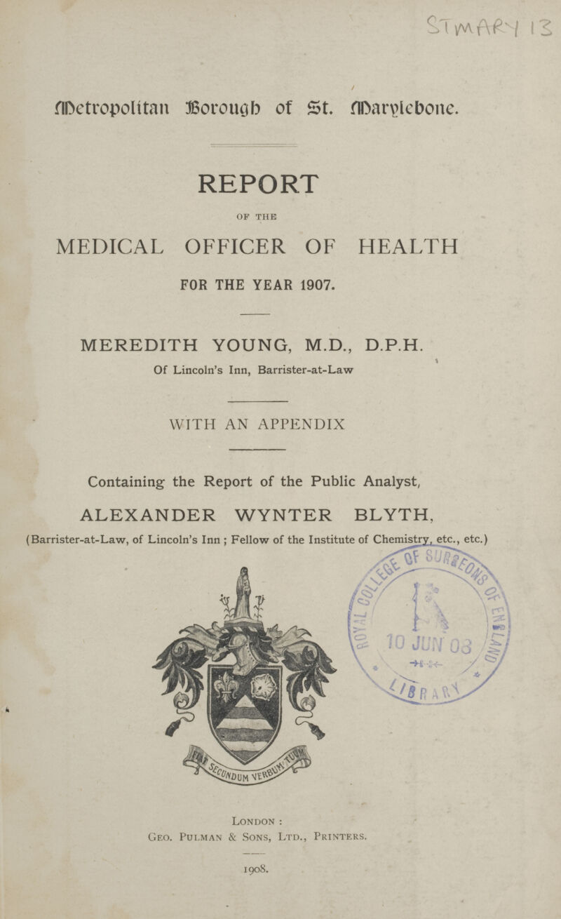 STMARY 13 Metropolitan Borough of St. Marylebone. REPORT of the MEDICAL OFFICER OF HEALTH FOR THE YEAR 1907. MEREDITH YOUNG, M.D., D.P.H. Of Lincoln's Inn, Barrister-at-Law WITH AN APPENDIX Containing the Report of the Public Analyst, ALEXANDER WYNTER BLYTH, [Barrister-at-Law, of Lincoln's Inn ; Fellow of the Institute of Chemistry, etc., etc.) London: Geo. Pui.man & Sons, Ltd., Printers. 1908.