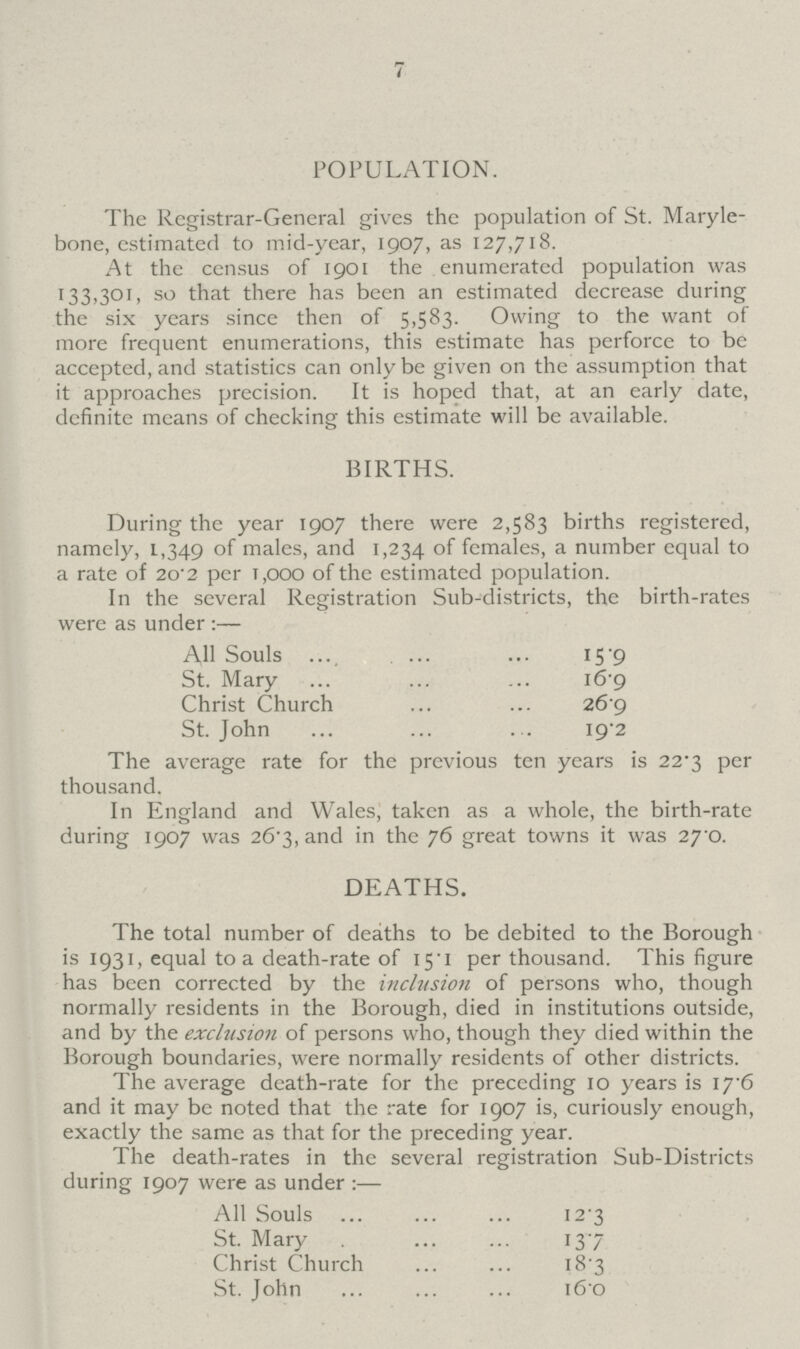 7 POPULATION. The Registrar-General gives the population of St. Maryle bone, estimated to mid-year, 1907, as 127,718. At the census of 1901 the enumerated population was 133,301, so that there has been an estimated decrease during the six years since then of 5,583. Owing to the want of more frequent enumerations, this estimate has perforce to be accepted, and statistics can only be given on the assumption that it approaches precision. It is hoped that, at an early date, definite means of checking this estimate will be available. BIRTHS. During the year 1907 there were 2,583 births registered, namely, 1,349 of males, and 1,234 of females, a number equal to a rate of 2o-2 per 1,000 of the estimated population. In the several Registration Sub-districts, the birth-rates were as under:— All Souls 15.9 St. Mary 16.9 Christ Church 26.9 St. John 19.2 The average rate for the previous ten years is 22.3 per thousand. In England and Wales, taken as a whole, the birth-rate during 1907 was 26.3, and in the 76 great towns it was 27 0. DEATHS. The total number of deaths to be debited to the Borough is 1931, equal to a death-rate of 15.1 per thousand. This figure has been corrected by the inclusion of persons who, though normally residents in the Borough, died in institutions outside, and by the exclusion of persons who, though they died within the Borough boundaries, were normally residents of other districts. The average death-rate for the preceding 10 years is 17.6 and it may be noted that the rate for 1907 is, curiously enough, exactly the same as that for the preceding year. The death-rates in the several registration Sub-Districts during 1907 were as under:— All Souls 12.3 St. Mary13.7 Christ Church 18.3 St. John 16.0