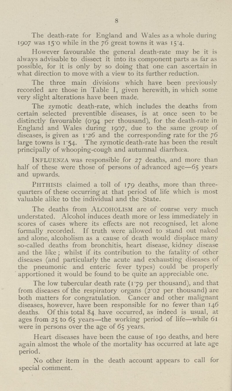 8 The death-rate for England and Wales as a whole during 1907 was 15.0 while in the 76 great towns it was 15.4. However favourable the general death-rate may be it is always advisable to dissect it into its component parts as far as possible, for it is only by so doing that one can ascertain in what direction to move with a view to its further reduction. The three main divisions which have been previously recorded are those in Table I, given herewith, in which some very slight alterations have been made. The zymotic death-rate, which includes the deaths from certain selected preventible diseases, is at once seen to be distinctly favourable (0 94 per thousand), for the death-rate in England and Wales during 1907, due to the same group of diseases, is given as 1.26 and the corresponding rate for the 76 large towns is 1.54. The zymotic death-rate has been the result principally of whooping-cough and autumnal diarrhoea. Influenza was responsible for 27 deaths, and more than half of these were those of persons of advanced age—65 years and upwards. phthisis claimed a toll of 179 deaths, more than three quarters of these occurring at that period of life which is most valuable alike to the individual and the State. The deaths from Alcoholism are of course very much understated. Alcohol induces death more or less immediately in scores of cases where its effects are not recognised, let alone formally recorded. If truth were allowed to stand out naked and alone, alcoholism as a cause of death would displace many so-called deaths from bronchitis, heart disease, kidney disease and the like ; whilst if its contribution to the fatality of other diseases (and particularly the acute and exhausting diseases of the pneumonic and enteric fever types) could be properly apportioned it would be found to be quite an appreciable one. The low tubercular death rate (1.79 per thousand), and that from diseases of the respiratory organs (2'02 per thousand) are both matters for congratulation. Cancer and other malignant diseases, however, have been responsible for no fewer than 146 deaths. Of this total 84 have occurred, as indeed is usual, at ages from 25 to 65 years—the working period of life—while 61 were in persons over the age of 65 years. Heart diseases have been the cause of 190 deaths, and here again almost the whole of the mortality has occurred at late age period. No other item in the death account appears to call for special comment.