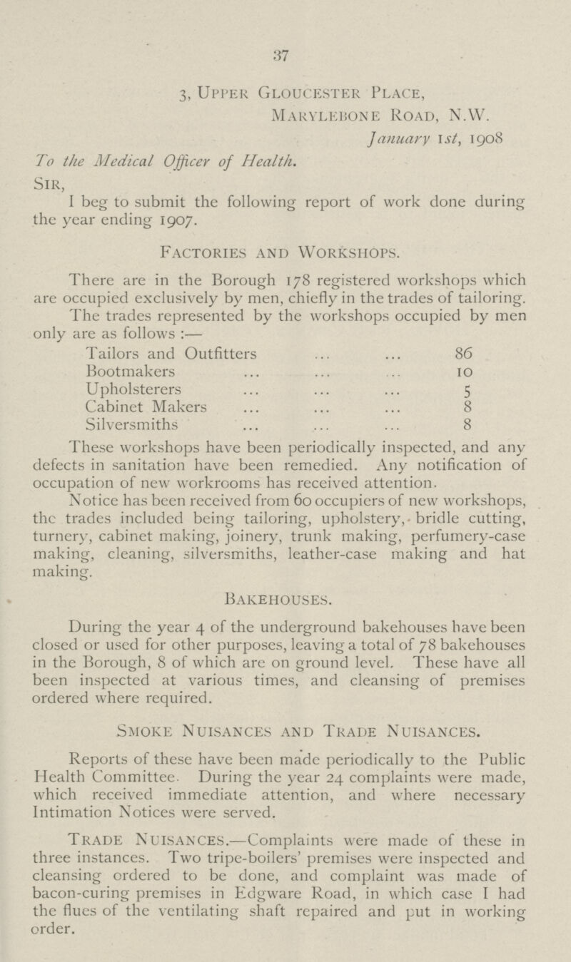 37 3, Upper Gloucester Place, Marylebone Road, N.W. January 1st, 1908 To the Medical Officer of Health. Sir, I beg to submit the following report of work done during the year ending 1907. Factories and Workshops. There are in the Borough 178 registered workshops which are occupied exclusively by men, chiefly in the trades of tailoring. The trades represented by the workshops occupied by men only are as follows :— Tailors and Outfitters 86 Bootmakers 10 Upholsterers 5 Cabinet Makers 8 Silversmiths 8 These workshops have been periodically inspected, and any defects in sanitation have been remedied. Any notification of occupation of new workrooms has received attention. Notice has been received from 60 occupiers of new workshops, the trades included being tailoring, upholstery, bridle cutting, turnery, cabinet making, joinery, trunk making, perfumery-case making, cleaning, silversmiths, leather-case making and hat making. Bakehouses. During the year 4 of the underground bakehouses have been closed or used for other purposes, leaving a total of 78 bakehouses in the Borough, 8 of which are on ground level. These have all been inspected at various times, and cleansing of premises ordered where required. Smoke Nuisances and Trade Nuisances. Reports of these have been made periodically to the Public Health Committee. During the year 24 complaints were made, which received immediate attention, and where necessary Intimation Notices were served. Trade Nuisances.—Complaints were made of these in three instances. Two tripe-boilers' premises were inspected and cleansing ordered to be done, and complaint was made of bacon-curing premises in Edgware Road, in which case I had the flues of the ventilating shaft repaired and put in working order.