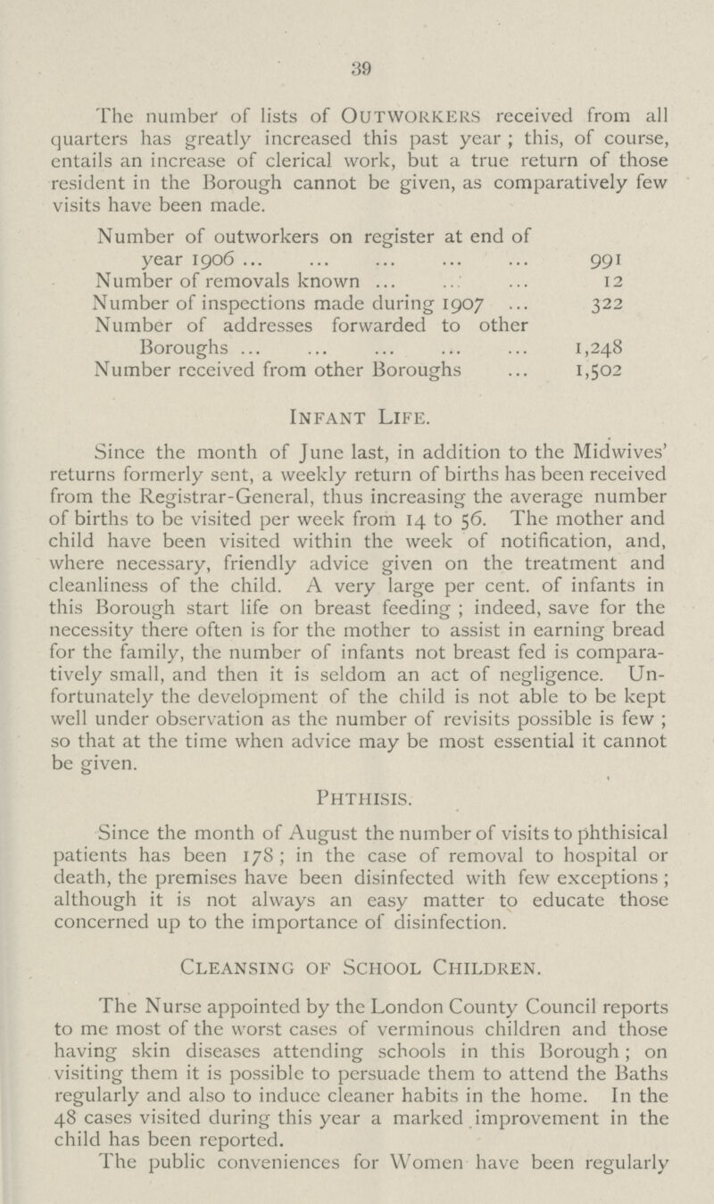 39 The number of lists of Outworkers received from all quarters has greatly increased this past year ; this, of course, entails an increase of clerical work, but a true return of those resident in the Borough cannot be given, as comparatively few visits have been made. Number of outworkers on register at end of year 1906 991 Number of removals known 12 Number of inspections made during 1907 322 Number of addresses forwarded to other Boroughs 1,248 Number received from other Boroughs 1,502 Infant Life. Since the month of June last, in addition to the Midwives' returns formerly sent, a weekly return of births has been received from the Registrar-General, thus increasing the average number of births to be visited per week from 14 to 56. The mother and child have been visited within the week of notification, and, where necessary, friendly advice given on the treatment and cleanliness of the child. A very large per cent. of infants in this Borough start life on breast feeding ; indeed, save for the necessity there often is for the mother to assist in earning bread for the family, the number of infants not breast fed is compara tively small, and then it is seldom an act of negligence. Un fortunately the development of the child is not able to be kept well under observation as the number of revisits possible is few ; so that at the time when advice may be most essential it cannot be given. Phthisis. Since the month of August the number of visits to phthisical patients has been 178 ; in the case of removal to hospital or death, the premises have been disinfected with few exceptions ; although it is not always an easy matter to educate those concerned up to the importance of disinfection. Cleansing of School Children. The Nurse appointed by the London County Council reports to me most of the worst cases of verminous children and those having skin diseases attending schools in this Borough; on visiting them it is possible to persuade them to attend the Baths regularly and also to induce cleaner habits in the home. In the 48 cases visited during this year a marked improvement in the child has been reported. The public conveniences for Women have been regularly