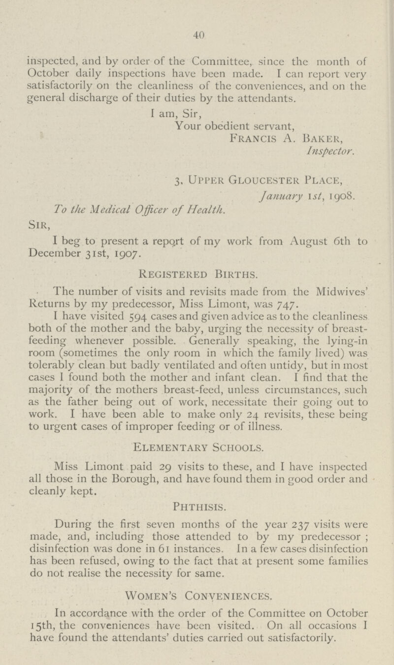 40 inspected, and by order of the Committee, since the month of October daily inspections have been made. I can report very satisfactorily on the cleanliness of the conveniences, and on the general discharge of their duties by the attendants. I am, Sir, Your obedient servant, Francis A. Baker, Inspector. 3, Upper Gloucester Place, January 1st, 1908. To the Medical Officer of Health. Sir, I beg to present a repo.rt of my work from August 6th to December 31st, 1907. Registered Births. The number of visits and revisits made from the Midwives' Returns by my predecessor, Miss Limont, was 747. I have visited 594 cases and given advice as to the cleanliness both of the mother and the baby, urging the necessity of breast feeding whenever possible. Generally speaking, the lying-in room (sometimes the only room in which the family lived) was tolerably clean but badly ventilated and often untidy, but in most cases I found both the mother and infant clean. I find that the majority of the mothers breast-feed, unless circumstances, such as the father being out of work, necessitate their going out to work. I have been able to make only 24 revisits, these being to urgent cases of improper feeding or of illness. Elementary Schools. Miss Limont paid 29 visits to these, and I have inspected all those in the Borough, and have found them in good order and cleanly kept. Phthisis. During the first seven months of the year 237 visits were made, and, including those attended to by my predecessor ; disinfection was done in 61 instances. In a few cases disinfection has been refused, owing to the fact that at present some families do not realise the necessity for same. Women's Conveniences. In accordance with the order of the Committee on October 15th, the conveniences have been visited. On all occasions I have found the attendants' duties carried out satisfactorily.