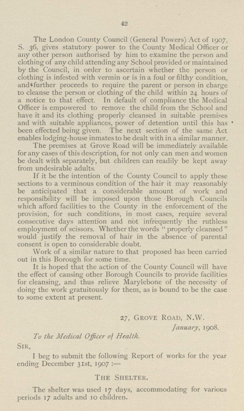 42 The London County Council (General Powers) Act of 1907, S. 36, gives statutory power to the County Medical Officer or any other person authorised by him to examine the person and clothing of any child attending any School provided or maintained by the Council, in order to ascertain whether the person or clothing is infested with vermin or is in a foul or filthy condition, and further proceeds to require the parent or person in charge to cleanse the person or clothing of the child within 24 hours of a notice to that effect. In default of compliance the Medical Officer is empowered to remove the child from the School and have it and its clothing properly cleansed in suitable premises and with suitable appliances, power of detention until this has been effected being given. The next section of the same Act enables lodging-house inmates to be dealt with in a similar manner. The premises at Grove Road will be immediately available for any cases of this description, for not only can men and women be dealt with separately, but children can readily be kept away from undesirable adults. If it be the intention of the County Council to apply these sections to a verminous condition of the hair it may reasonably be anticipated that a considerable amount of work and responsibility will be imposed upon those Borough Councils which afford facilities to the County in the enforcement of the provision, for such conditions, in most cases, require several consecutive days attention and not infrequently the ruthless employment of scissors. Whether the words  properly cleansed  would justify the removal of hair in the absence of parental consent is open to considerable doubt. Work of a similar nature to that proposed has been carried out in this Borough for some time. It is hoped that the action of the County Council will have the effect of causing other Borough Councils to provide facilities for cleansing, and thus relieve Marylebone of the necessity of doing the work gratuitously for them, as is bound to be the case to some extent at present. 27, Grove Road, N.W. January, 1908. To the Medical Officer of Health. Sir, I beg to submit the following Report of works for the year ending December 31st, 1907 :— The Shelter. The shelter was used 17 days, accommodating for various periods 17 adults and 10 children.