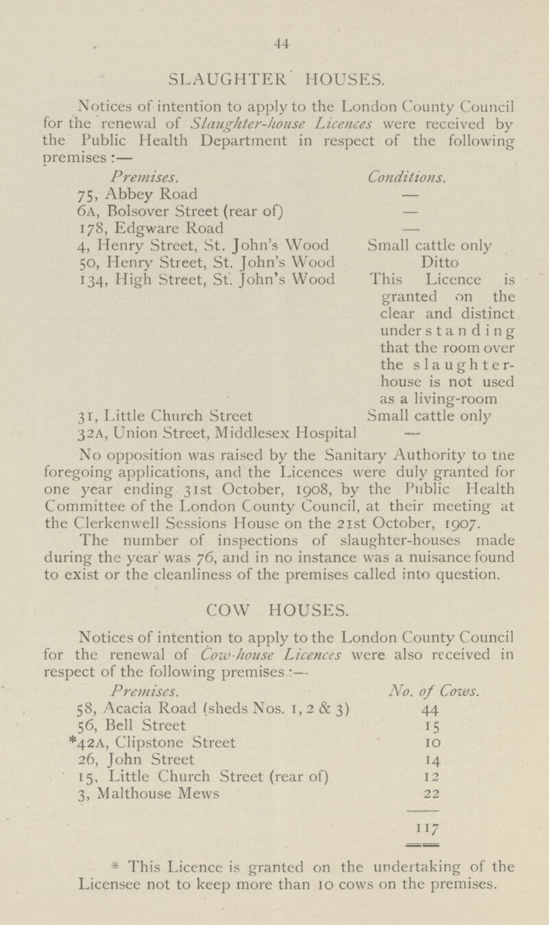 44 SLAUGHTER HOUSES. Notices of intention to apply to the London County Council for the renewal of Slaughter-house Licences were received by the Public Health Department in respect of the following premises:— Premises. Conditions. 75, Abbey Road — 6a, Bolsover Street (rear of) — 178, Edgware Road — 4, Henry Street, St. John's Wood Small cattle only 50, Henry Street, St. John's Wood Ditto 134, High Street, St. John's Wood This Licence is granted on the clear and distinct under standing that the room over the slaughter house is not used as a living-room 31, Little Church Street Small cattle only 32A, Union Street, Middlesex Hospital — No opposition was raised by the Sanitary Authority to the foregoing applications, and the Licences were duly granted for one year ending 31st October, 1908, by the Public Health Committee of the London County Council, at their meeting at the Clerkenwell Sessions House on the 21st October, 1907. The number of inspections of slaughter-houses made during the year was 76, and in no instance was a nuisance found to exist or the cleanliness of the premises called into question. COW HOUSES. Notices of intention to apply to the London County Council for the renewal of Cow house Licences were also received in respect of the following premises :— Premises. No. of Cows. 58, Acacia Road (sheds Nos. 1, 2 & 3) 44 56, Bell Street 15 *42A, Clipstone Street 10 26, John Street 14 15, Little Church Street (rear of) 12 3, Malthouse Mews 22 117 * This Licence is granted on the undertaking of the Licensee not to keep more than 10 cows on the premises.