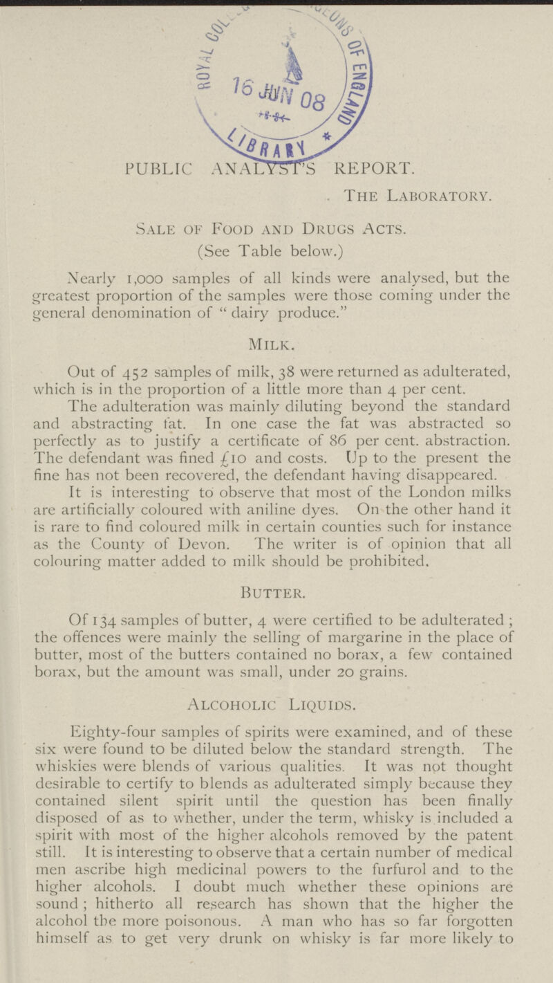 PUBLIC ANALYSTS REPORT. . The Laboratory. Sale of Food and Drugs Acts. (See Table below.) Nearly 1,000 samples of all kinds were analysed, but the greatest proportion of the samples were those coming under the general denomination of dairy produce. Milk. Out of 452 samples of milk, 38 were returned as adulterated, which is in the proportion of a little more than 4 per cent. The adulteration was mainly diluting beyond the standard and abstracting fat. In one case the fat was abstracted so perfectly as to justify a certificate of 86 per cent. abstraction. The defendant was fined £10 and costs. Up to the present the fine has not been recovered, the defendant having disappeared. It is interesting to observe that most of the London milks are artificially coloured with aniline dyes. On the other hand it is rare to find coloured milk in certain counties such for instance as the County of Devon. The writer is of opinion that all colouring matter added to milk should be prohibited. Butter. Of 134 samples of butter, 4 were certified to be adulterated; the offences were mainly the selling of margarine in the place of butter, most of the butters contained no borax, a few contained borax, but the amount was small, under 20 grains. Alcoholic Liquids. Eighty-four samples of spirits were examined, and of these six were found to be diluted below the standard strength. The whiskies were blends of various qualities. It was not thought desirable to certify to blends as adulterated simply because they contained silent spirit until the question has been finally disposed of as to whether, under the term, whisky is included a spirit with most of the higher alcohols removed by the patent still. It is interesting to observe that a certain number of medical men ascribe high medicinal powers to the furfural and to the higher alcohols. I doubt much whether these opinions are sound; hitherto all research has shown that the higher the alcohol the more poisonous. A man who has so far forgotten himself as to get very drunk on whisky is far more likely to