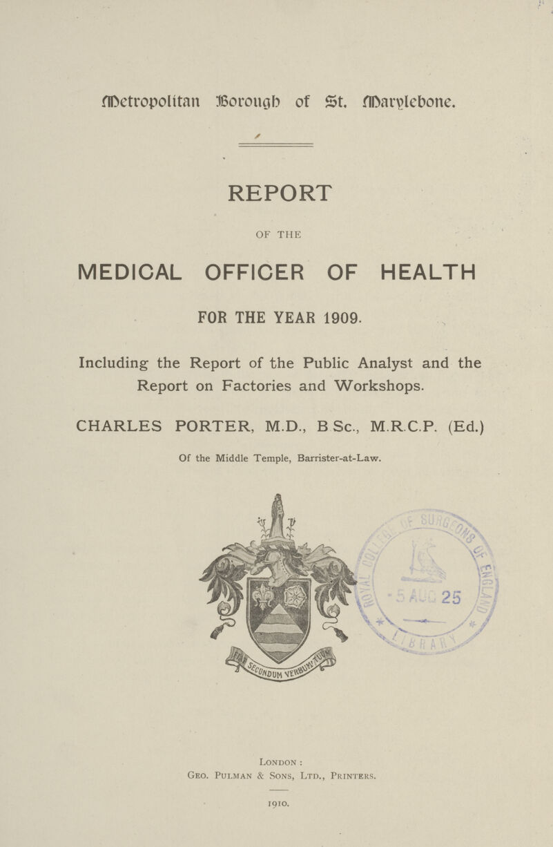 Metropolitan Borough of St. Marylebone. REPORT OF THE MEDICAL OFFICER OF HEALTH FOR THE YEAR 1909. Including the Report of the Public Analyst and the Report on Factories and Workshops. CHARLES PORTER, M.D., B Sc., M R C P. (Ed.) Of the Middle Temple, Barrister-at-Law. London: Geo. Pulman & Sons, Ltd., Printers. 1910.