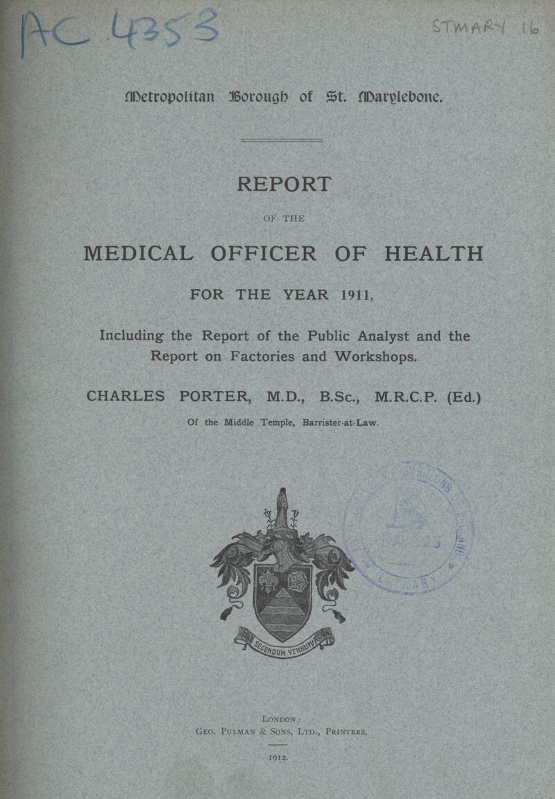 AC 4353 STMARY 16 Detropolitan Borough of St. Darylebone. REPORT OF THE MEDICAL OFFICER OF HEALTH FOR THE YEAR 1911, Including the Report of the Public Analyst and the Report on Factories and Workshops. CHARLES PORTER, M.D., B.Sc., M.R.C.P. (Ed.) Of the Middle Temple, Barrister-at-Law. London: Geo. Pulman & Sons, Ltd., Printers. 1912.