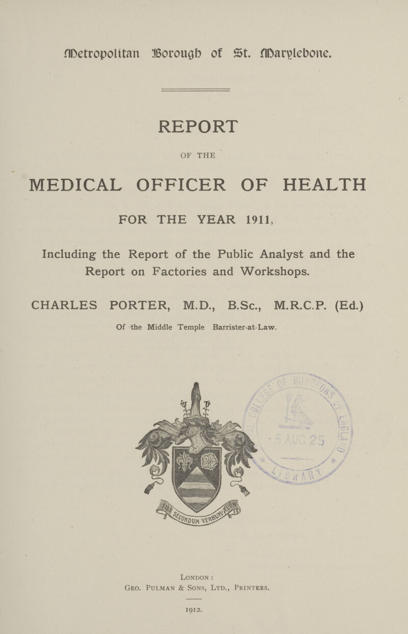 Detropolitan Borough of St. Darylebone. REPORT OF THE MEDICAL OFFICER OF HEALTH FOR THE YEAR 1911, Including the Report of the Public Analyst and the Report on Factories and Workshops. CHARLES PORTER, M.D., B.Sc., M.R.C.P. (Ed.) Of the Middle Temple Barrister-at-Law. London : Geo. Pulman & Sons, Ltd., Printers. 1912.