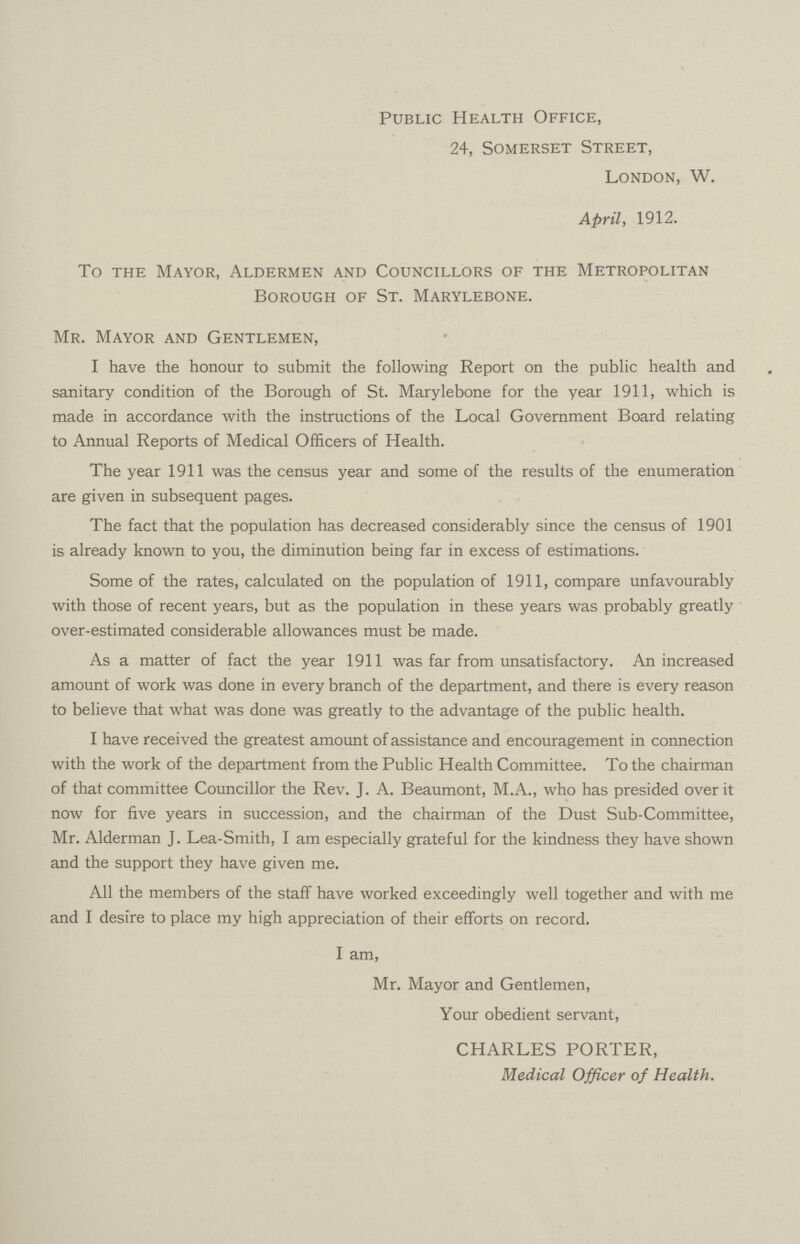 Public Health Office, 24, Somerset Street, London, W. April, 1912. To the Mayor, Aldermen and Councillors of the Metropolitan Borough of St. Marylebone. Mr. Mayor and Gentlemen, I have the honour to submit the following Report on the public health and sanitary condition of the Borough of St. Marylebone for the year 1911, which is made in accordance with the instructions of the Local Government Board relating to Annual Reports of Medical Officers of Health. The year 1911 was the census year and some of the results of the enumeration are given in subsequent pages. The fact that the population has decreased considerably since the census of 1901 is already known to you, the diminution being far in excess of estimations. Some of the rates, calculated on the population of 1911, compare unfavourably with those of recent years, but as the population in these years was probably greatly over-estimated considerable allowances must be made. As a matter of fact the year 1911 was far from unsatisfactory. An increased amount of work was done in every branch of the department, and there is every reason to believe that what was done was greatly to the advantage of the public health. I have received the greatest amount of assistance and encouragement in connection with the work of the department from the Public Health Committee. To the chairman of that committee Councillor the Rev. J. A. Beaumont, M.A., who has presided over it now for five years in succession, and the chairman of the Dust Sub-Committee, Mr. Alderman J. Lea-Smith, I am especially grateful for the kindness they have shown and the support they have given me. All the members of the staff have worked exceedingly well together and with me and I desire to place my high appreciation of their efforts on record. I am, Mr. Mayor and Gentlemen, Your obedient servant, CHARLES PORTER, Medical Officer of Health.