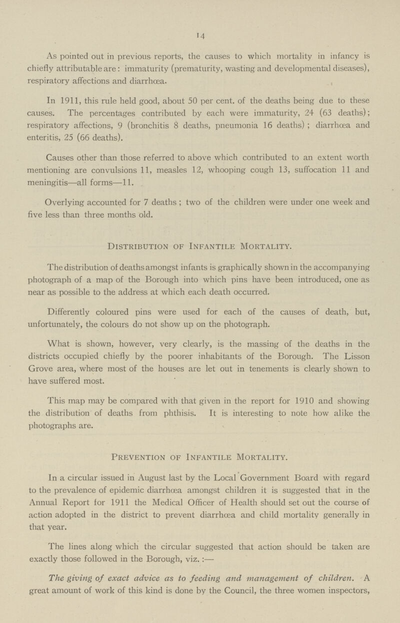 14 As pointed out in previous reports, the causes to which mortality in infancy is chiefly attributable are : immaturity (prematurity, wasting and developmental diseases), respiratory affections and diarrhcea. In 1911, this rule held good, about 50 per cent, of the deaths being due to these causes. The percentages contributed by each were immaturity, 24 (63 deaths); respiratory affections, 9 (bronchitis 8 deaths, pneumonia 16 deaths) ; diarrhcea and enteritis, 25 (66 deaths). Causes other than those referred to above which contributed to an extent worth mentioning are convulsions 11, measles 12, whooping cough 13, suffocation 11 and meningitis—all forms—11. Overlying accounted for 7 deaths ; two of the children were under one week and five less than three months old. Distribution of Infantile Mortality. The distribution of deaths amongst infants is graphically shown in the accompanying photograph of a map of the Borough into which pins have been introduced, one as near as possible to the address at which each death occurred. Differently coloured pins were used for each of the causes of death, but, unfortunately, the colours do not show up on the photograph. What is shown, however, very clearly, is the massing of the deaths in the districts occupied chiefly by the poorer inhabitants of the Borough. The Lisson Grove area, where most of the houses are let out in tenements is clearly shown to have suffered most. This map may be compared with that given in the report for 1910 and showing the distribution of deaths from phthisis. It is interesting to note how alike the photographs are. Prevention of Infantile Mortality. In a circular issued in August last by the Local Government Board with regard to the prevalence of epidemic diarrhcea amongst children it is suggested that in the Annual Report for 1911 the Medical Officer of Health should set out the course of action adopted in the district to prevent diarrhcea and child mortality generally in that year. The lines along which the circular suggested that action should be taken are exactly those followed in the Borough, viz. The giving of exact advice as to feeding and management of children. A great amount of work of this kind is done by the Council, the three women inspectors,