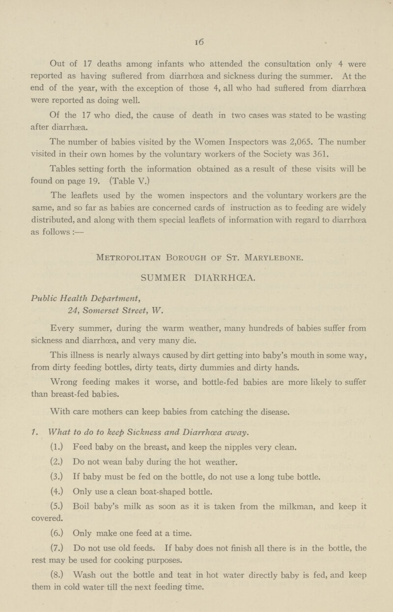 16 Out of 17 deaths among infants who attended the consultation only 4 were reported as having suffered from diarrhoea and sickness during the summer. At the end of the year, with the exception of those 4, all who had suffered from diarrhcea were reported as doing well. Of the 17 who died, the cause of death in two cases was stated to be wasting after diarrhaea. The number of babies visited by the Women Inspectors was 2,065. The number visited in their own homes by the voluntary workers of the Society was 361. Tables setting forth the information obtained as a result of these visits will be found on page 19. (Table V.) The leaflets used by the women inspectors and the voluntary workers are the same, and so far as babies are concerned cards of instruction as to feeding are widely distributed, and along with them special leaflets of information with regard to diarrhcea as follows:— Metropolitan Borough of St. Marylebone. SUMMER DIARRHCEA. Public Health Department, 24, Somerset Street, W. Every summer, during the warm weather, many hundreds of babies suffer from sickness and diarrhcea, and very many die. This illness is nearly always caused by dirt getting into baby's mouth in some way, from dirty feeding bottles, dirty teats, dirty dummies and dirty hands. Wrong feeding makes it worse, and bottle-fed babies are more likely to suffer than breast-fed babies. With care mothers can keep babies from catching the disease. 1. What to do to keep Sickness and Diarrhcea away. (1.) Feed baby on the breast, and keep the nipples very clean. (2.) Do not wean baby during the hot weather. (3.) If baby must be fed on the bottle, do not use a long tube bottle. (4.) Only use a clean boat-shaped bottle. (5.) Boil baby's milk as soon as it is taken from the milkman, and keep it covered. (6.) Only make one feed at a time. (7.) Do not use old feeds. If baby does not finish all there is in the bottle, the rest may be used for cooking purposes. (8.) Wash out the bottle and teat in hot water directly baby is fed, and keep them in cold water till the next feeding time.