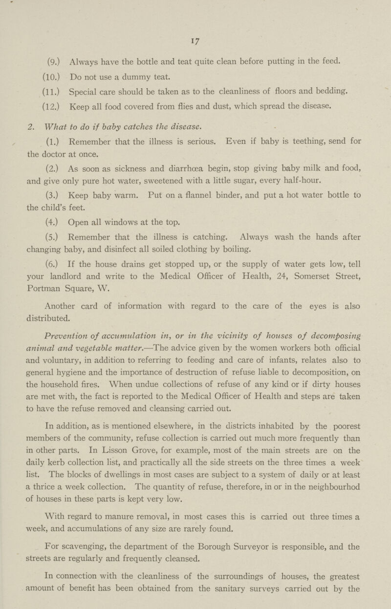 17 (9.) Always have the bottle and teat quite clean before putting in the feed. (10.) Do not use a dummy teat. (11.) Special care should be taken as to the cleanliness of floors and bedding. (12.) Keep all food covered from flies and dust, which spread the disease. 2. What to do if baby catches the disease. (1.) Remember that the illness is serious. Even if baby is teething, send for the doctor at once. (2.) As soon as sickness and diarrhcea begin, stop giving baby milk and food, and give only pure hot water, sweetened with a little sugar, every half-hour. (3.) Keep baby warm. Put on a flannel binder, and put a hot water bottle to the child's feet. (4.) Open all windows at the top. (5.) Remember that the illness is catching. Always wash the hands after changing baby, and disinfect all soiled clothing by boiling. (6.) If the house drains get stopped up, or the supply of water gets low, tell your landlord and write to the Medical Officer of Health, 24, Somerset Street, Portman Square, W. Another card of information with regard to the care of the eyes is also distributed. Prevention of accumulation in, or in the vicinity of houses of decomposing animal and vegetable matter.—The advice given by the women workers both official and voluntary, in addition to referring to feeding and care of infants, relates also to general hygiene and the importance of destruction of refuse liable to decomposition, on the household fires. When undue collections of refuse of any kind or if dirty houses are met with, the fact is reported to the Medical Officer of Health and steps are taken to have the refuse removed and cleansing carried out. In addition, as is mentioned elsewhere, in the districts inhabited by the poorest members of the community, refuse collection is carried out much more frequently than in other parts. In Lisson Grove, for example, most of the main streets are on the daily kerb collection list, and practically all the side streets on the three times a week list. The blocks of dwellings in most cases are subject to a system of daily or at least a thrice a week collection. The quantity of refuse, therefore, in or in the neighbourhod of houses in these parts is kept very low. With regard to manure removal, in most cases this is carried out three times a week, and accumulations of any size are rarely found. For scavenging, the department of the Borough Surveyor is responsible, and the streets are regularly and frequently cleansed. In connection with the cleanliness of the surroundings of houses, the greatest amount of benefit has been obtained from the sanitary surveys carried out by the