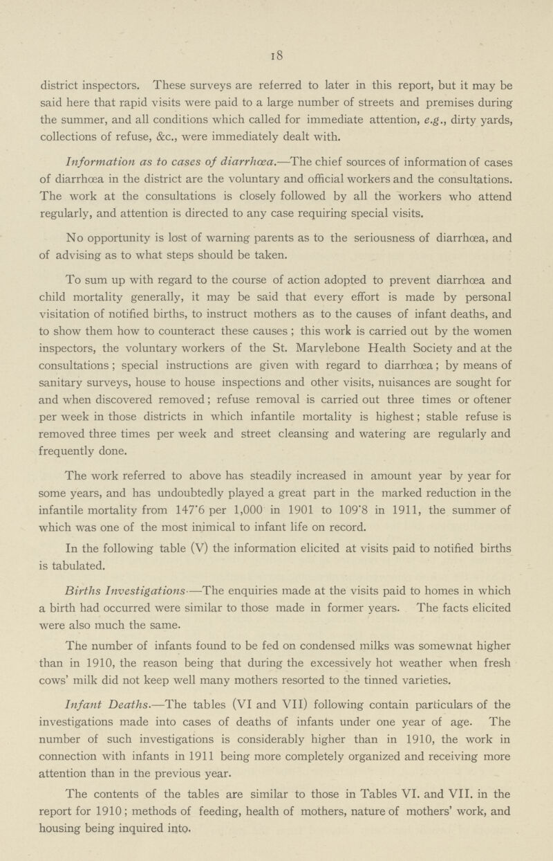 18 district inspectors. These surveys are referred to later in this report, but it may be said here that rapid visits were paid to a large number of streets and premises during the summer, and all conditions which called for immediate attention, e.g., dirty yards, collections of refuse, &c., were immediately dealt with. Information as to cases of diarrhoea.—The chief sources of information of cases of diarrhcea in the district are the voluntary and official workers and the consultations. The work at the consultations is closely followed by all the workers who attend regularly, and attention is directed to any case requiring special visits. No opportunity is lost of warning parents as to the seriousness of diarrhœa, and of advising as to what steps should be taken. To sum up with regard to the course of action adopted to prevent diarrhœa and child mortality generally, it may be said that every effort is made by personal visitation of notified births, to instruct mothers as to the causes of infant deaths, and to show them how to counteract these causes ; this work is carried out by the women inspectors, the voluntary workers of the St. Marylebone Health Society and at the consultations; special instructions are given with regard to diarrhcea; by means of sanitary surveys, house to house inspections and other visits, nuisances are sought for and when discovered removed; refuse removal is carried out three times or oftener per week in those districts in which infantile mortality is highest; stable refuse is removed three times per week and street cleansing and watering are regularly and frequently done. The work referred to above has steadily increased in amount year by year for some years, and has undoubtedly played a great part in the marked reduction in the infantile mortality from 147'6 per 1,000 in 1901 to 109'8 in 1911, the summer of which was one of the most inimical to infant life on record. In the following table (V) the information elicited at visits paid to notified births is tabulated. Births Investigations—The enquiries made at the visits paid to homes in which a birth had occurred were similar to those made in former years. The facts elicited were also much the same. The number of infants found to be fed on condensed milks was somewnat higher than in 1910, the reason being that during the excessively hot weather when fresh cows' milk did not keep well many mothers resorted to the tinned varieties. Infant Deaths.—The tables (VI and VII) following contain particulars of the investigations made into cases of deaths of infants under one year of age. The number of such investigations is considerably higher than in 1910, the work in connection with infants in 1911 being more completely organized and receiving more attention than in the previous year. The contents of the tables are similar to those in Tables VI. and VII. in the report for 1910; methods of feeding, health of mothers, nature of mothers' work, and housing being inquired into.