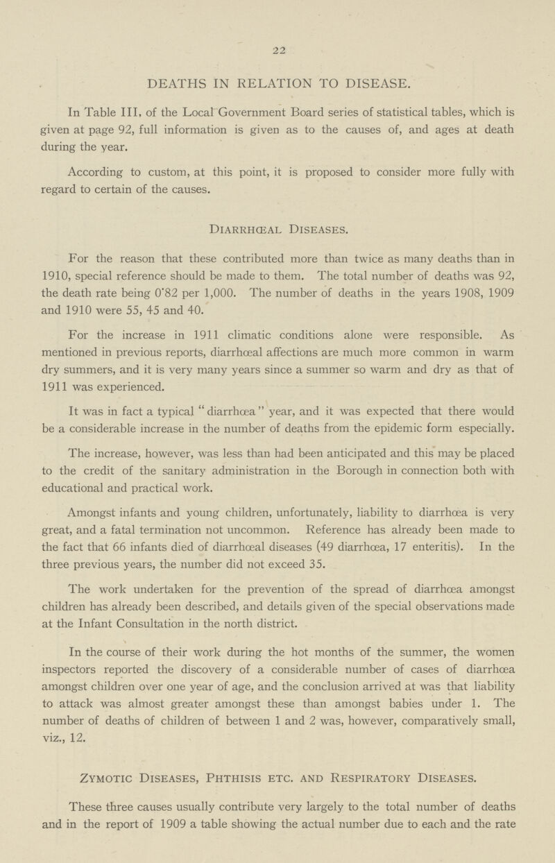 22 DEATHS IN RELATION TO DISEASE. In Table III, of the Local Government Board series of statistical tables, which is given at page 92, full information is given as to the causes of, and ages at death during the year. According to custom, at this point, it is proposed to consider more fully with regard to certain of the causes. Diarrhceal Diseases. For the reason that these contributed more than twice as many deaths than in 1910, special reference should be made to them. The total number of deaths was 92, the death rate being 0.82 per 1,000. The number of deaths in the years 1908, 1909 and 1910 were 55, 45 and 40. For the increase in 1911 climatic conditions alone were responsible. As mentioned in previous reports, diarrhoeal affections are much more common in warm dry summers, and it is very many years since a summer so warm and dry as that of 1911 was experienced. It was in fact a typical  diarrhoea  year, and it was expected that there would be a considerable increase in the number of deaths from the epidemic form especially. The increase, however, was less than had been anticipated and this may be placed to the credit of the sanitary administration in the Borough in connection both with educational and practical work. Amongst infants and young children, unfortunately, liability to diarrhoea is very great, and a fatal termination not uncommon. Reference has already been made to the fact that 66 infants died of diarrhoeal diseases (49 diarrhoea, 17 enteritis). In the three previous years, the number did not exceed 35. The work undertaken for the prevention of the spread of diarrhoea amongst children has already been described, and details given of the special observations made at the Infant Consultation in the north district. In the course of their work during the hot months of the summer, the women inspectors reported the discovery of a considerable number of cases of diarrhoea amongst children over one year of age, and the conclusion arrived at was that liability to attack was almost greater amongst these than amongst babies under 1. The number of deaths of children of between 1 and 2 was, however, comparatively small, viz., 12. Zymotic Diseases, Phthisis etc. and Respiratory Diseases. These three causes usually contribute very largely to the total number of deaths and in the report of 1909 a table showing the actual number due to each and the rate