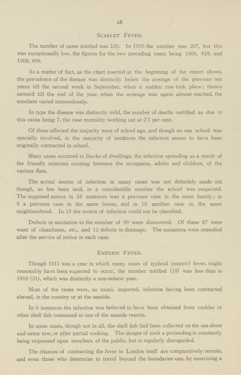 28 Scarlet Fever. The number of cases notified was 329. In 1910 the number was 207, but this was exceptionally low, the figures for the two preceding years being 1909, 458, and 1908, 409. As a matter of fact, as the chart inserted at the beginning of the report shows, the prevalence of the disease was distinctly below the average of the previous ten years till the second week in September, when a sudden rise took place ; thence onward till the end of the year, when the average was again almost reached, the numbers varied tremendously. In type the disease was distinctly mild, the number of deaths certified as due to this cause being 7, the case mortality working out at 2.1 per cent. Of those affected the majority were of school age, and though no one school was specially involved, in the majority of instances the infection seems to have been originally contracted in school. Many cases occurred in blocks of dwellings, the infection spreading as a result of the friendly relations existing between the occupants, adults and children, of the various flats. The actual source of infection in many cases was not definitely made out though, as has been said, in a considerable number the school was suspected. The supposed source in 38 instances was a previous case in the same family; in 9 a previous case in the same house, and in 16 another case in the same neighbourhood. In 13 the source of infection could not be classified. Defects in sanitation to the number of 99 were discovered. Of these 87 were want of cleanliness, etc., and 12 defects in drainage. The nuisances were remedied after the service of notice in each case. Enteric Fever. Though 1911 was a year in which many cases of typhoid (enteric) fever, might reasonably have been expected to occur, the number notified (18) was less than in 1910 (21), which was distinctly a non-enteric year. Most of the cases were, as usual, imported, infection having been contracted abroad, in the country or at the seaside. In 6 instances the infection was believed to have been obtained from cockles or other shell fish consumed at one of the seaside resorts. In some cases, though not in all, the shell fish had been collected on the sea shore and eaten raw, or after partial cooking. The danger of such a proceeding is constantly being impressed upon members of the public, but is regularly disregarded. The chances of contracting the fever in London itself are comparatively remote, and even those who determine to travel beyond the boundaries can, by exercising a