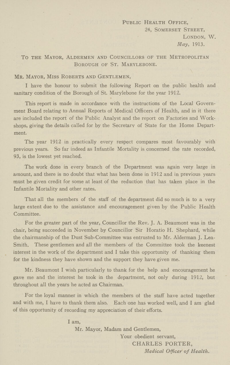 Public Health Office, 24, Somerset Street, London, W. May, 1913. To the Mayor, Aldermen and Councillors of the Metropolitan Borough of St. Marylebone. Mr. Mayor, Miss Roberts and Gentlemen, I have the honour to submit the following Report on the public health and sanitary condition of the Borough of St. Marylebone for the year 1912. This report is made in accordance with the instructions of the Local Govern ment Board relating to Annual Reports of Medical Officers of Health, and in it there are included the report of the Public Analyst and the report on Factories and Work shops, giving the details called for by the Secretary of State for the Home Depart ment. The year 1912 in practically every respect compares most favourably with previous years. So far indeed as Infantile Mortality is concerned the rate recorded, 93, is the lowest yet reached. The work done in every branch of the Department was again very large in amount, and there is no doubt that what has been done in 1912 and in previous years must be given credit for some at least of the reduction that has taken place in the Infantile Mortality and other rates. That all the members of the staff of the department did so much is to a very large extent due to the assistance and encouragement given by the Public Health Committee. For the greater part of the year, Councillor the Rev. J. A. Beaumont was in the chair, being succeeded in November by Councillor Sir Horatio H. Shephard, while the chairmanship of the Dust Sub-Committee was entrusted to Mr. Alderman J. Lea Smith. These gentlemen and all the members of the Committee took the keenest interest in the work of the department and I take this opportunity of thanking them for the kindness they have shown and the support they have given me. Mr. Beaumont I wish particularly to thank for the help and encouragement he gave me and the interest he took in the department, not only during 1912, but throughout all the years he acted as Chairman. For the loyal manner in which the members of the staff have acted together and with me, I have to thank them also. Each one has worked well, and I am glad of this opportunity of recording my appreciation of their efforts. I am, Mr. Mayor, Madam and Gentlemen, Your obedient servant, CHARLES PORTER, Medical Officer of Health.