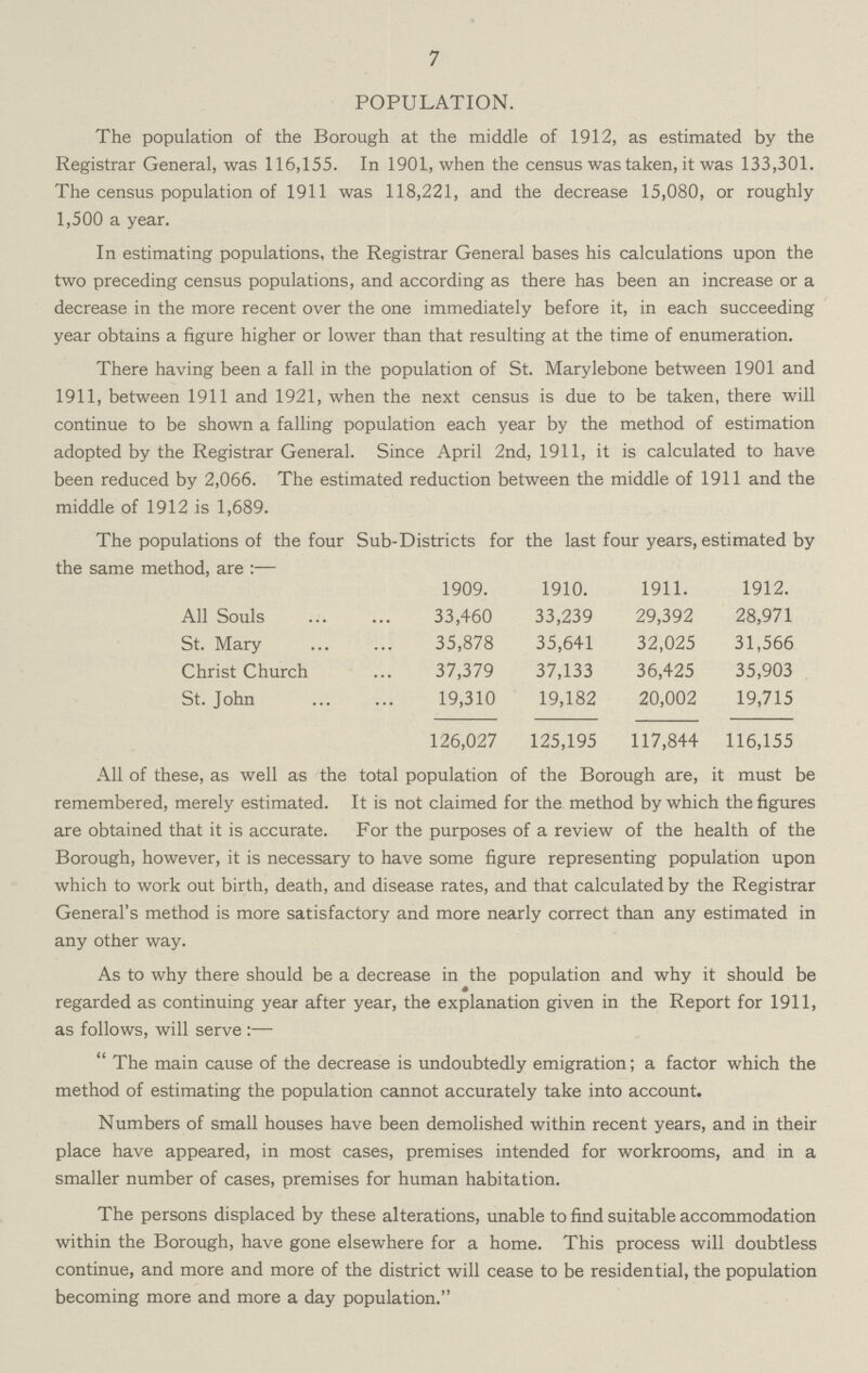 7 POPULATION. The population of the Borough at the middle of 1912, as estimated by the Registrar General, was 116,155. In 1901, when the census was taken, it was 133,301. The census population of 1911 was 118,221, and the decrease 15,080, or roughly 1,500 a year. In estimating populations, the Registrar General bases his calculations upon the two preceding census populations, and according as there has been an increase or a decrease in the more recent over the one immediately before it, in each succeeding year obtains a figure higher or lower than that resulting at the time of enumeration. There having been a fall in the population of St. Marylebone between 1901 and 1911, between 1911 and 1921, when the next census is due to be taken, there will continue to be shown a falling population each year by the method of estimation adopted by the Registrar General. Since April 2nd, 1911, it is calculated to have been reduced by 2,066. The estimated reduction between the middle of 1911 and the middle of 1912 is 1,689. The populations of the four Sub-Districts for the last four years, estimated by the same method, are:— 1909. 1910. 1911. 1912. All Souls 33,460 33,239 29,392 28,971 St. Mary 35,878 35,641 32,025 31,566 Christ Church 37,379 37,133 36,425 35,903 St. John 19,310 19,182 20,002 19,715 126,027 125,195 117,844 116,155 All of these, as well as the total population of the Borough are, it must be remembered, merely estimated. It is not claimed for the method by which the figures are obtained that it is accurate. For the purposes of a review of the health of the Borough, however, it is necessary to have some figure representing population upon which to work out birth, death, and disease rates, and that calculated by the Registrar General's method is more satisfactory and more nearly correct than any estimated in any other way. As to why there should be a decrease in the population and why it should be regarded as continuing year after year, the explanation given in the Report for 1911, as follows, will serve:—  The main cause of the decrease is undoubtedly emigration; a factor which the method of estimating the population cannot accurately take into account. Numbers of small houses have been demolished within recent years, and in their place have appeared, in most cases, premises intended for workrooms, and in a smaller number of cases, premises for human habitation. The persons displaced by these alterations, unable to find suitable accommodation within the Borough, have gone elsewhere for a home. This process will doubtless continue, and more and more of the district will cease to be residential, the population becoming more and more a day population.