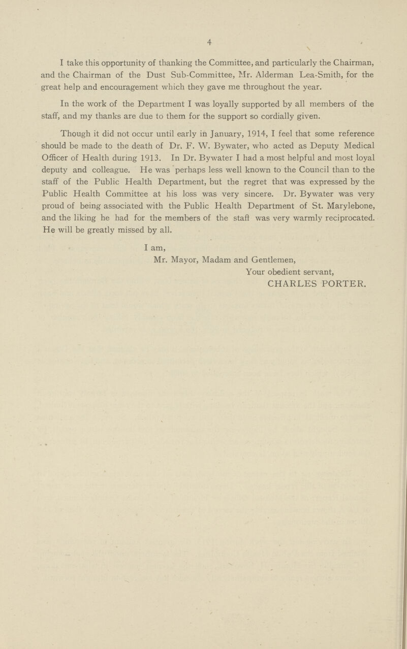 4 \ I take this opportunity of thanking the Committee, and particularly the Chairman, and the Chairman of the Dust Sub-Committee, Mr. Alderman Lea-Smith, for the great help and encouragement which they gave me throughout the year. In the work of the Department I was loyally supported by all members of the staff, and my thanks are due to them for the support so cordially given. Though it did not occur until early in January, 1914, I feel that some reference should be made to the death of Dr. F. W. Bywater, who acted as Deputy Medical Officer of Health during 1913. In Dr. Bywater I had a most helpful and most loyal deputy and colleague. He was perhaps less well known to the Council than to the staff of the Public Health Department, but the regret that was expressed by the Public Health Committee at his loss was very sincere. Dr. Bywater was very proud of being associated with the Public Health Department of St. Marylebone, and the liking he had for the members of the staff was very warmly reciprocated. He will be greatly missed by all. I am, Mr. Mayor, Madam and Gentlemen, Your obedient servant, CHARLES PORTER.