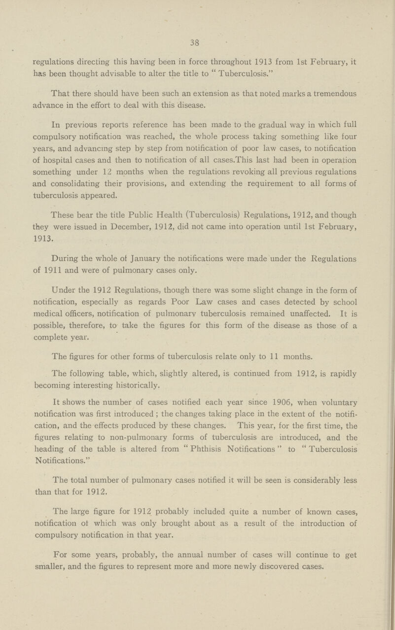 38 regulations directing this having been in force throughout 1913 from 1st February, it has been thought advisable to alter the title to Tuberculosis. That there should have been such an extension as that noted marks a tremendous advance in the effort to deal with this disease. In previous reports reference has been made to the gradual way in which full compulsory notification was reached, the whole process taking something like four years, and advancing step by step from notification of poor law cases, to notification of hospital cases and then to notification of all cases.This last had been in operation something under 12 months when the regulations revoking all previous regulations and consolidating their provisions, and extending the requirement to all forms of tuberculosis appeared. These bear the title Public Health (Tuberculosis) Regulations, 1912, and though they were issued in December, 1912, did not came into operation until 1st February, 1913. During the whole of January the notifications were made under the Regulations of 1911 and were of pulmonary cases only. Under the 1912 Regulations, though there was some slight change in the form of notification, especially as regards Poor Law cases and cases detected by school medical officers, notification of pulmonarv tuberculosis remained unaffected. It is possible, therefore, to take the figures for this form of the disease as those of a complete year. The figures for other forms of tuberculosis relate only to 11 months. The following table, which, slightly altered, is continued from 1912, is rapidly becoming interesting historically. It shows the number of cases notified each year since 1906, when voluntary notification was first introduced; the changes taking place in the extent of the notifi cation, and the effects produced by these changes. This year, for the first time, the figures relating to non-pulmonary forms of tuberculosis are introduced, and the heading of the table is altered from Phthisis Notifications to Tuberculosis Notifications. The total number of pulmonary cases notified it will be seen is considerably less than that for 1912. The large figure for 1912 probably included quite a number of known cases, notification of which was only brought about as a result of the introduction of compulsory notification in that year. For some years, probably, the annual number of cases will continue to get smaller, and the figures to represent more and more newly discovered cases.