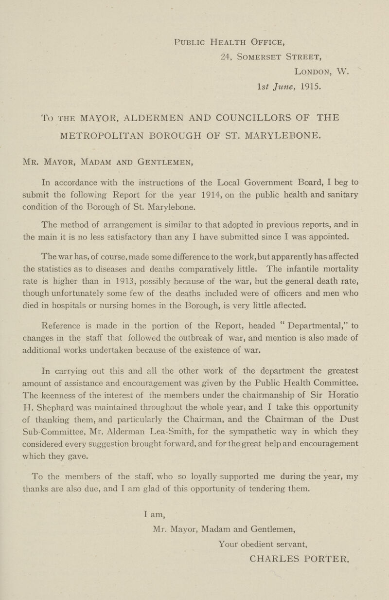 Public Health Office, 24, Somerset Street, London, W. lst June, 1915. To the MAYOR, ALDERMEN AND COUNCILLORS OF THE METROPOLITAN BOROUGH OF ST. MARYLEBONE. Mr. Mayor, Madam and Gentlemen, In accordance with the instructions of the Local Government Board, I beg to submit the following Report for the year 1914, on the public health and sanitary condition of the Borough of St. Marylebone. The method of arrangement is similar to that adopted in previous reports, and in the main it is no less satisfactory than any I have submitted since I was appointed. The war has, of course, made some difference to the work, but apparently has affected the statistics as to diseases and deaths comparatively little. The infantile mortality rate is higher than in 1913, possibly because of the war, but the general death rate, though unfortunately some few of the deaths included were of officers and men who died in hospitals or nursing homes in the Borough, is very little affected. Reference is made in the portion of the Report, headed Departmental, to changes in the staff that followed the outbreak of war, and mention is also made of additional works undertaken because of the existence of war. In carrying out this and all the other work of the department the greatest amount of assistance and encouragement was given by the Public Health Committee. The keenness of the interest of the members under the chairmanship of Sir Horatio H. Shephard was maintained throughout the whole year, and I take this opportunity of thanking them, and particularly the Chairman, and the Chairman of the Dust Sub-Committee, Mr. Alderman Lea-Smith, for the sympathetic way in which they considered every suggestion brought forward, and for the great help and encouragement which they gave. To the members of the staff, who so loyally supported me during the year, my thanks are also due, and I am glad of this opportunity of tendering them. I am, Mr. Mayor, Madam and Gentlemen, Your obedient servant, CHARLES PORTER.