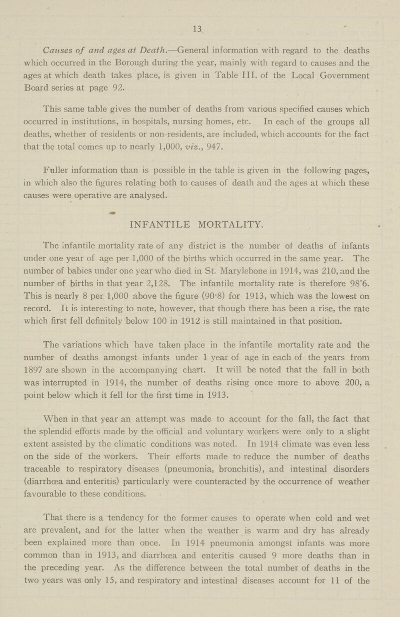 13 Causes of and ages at Death.—General information with regard to the deaths which occurred in the Borough during the year, mainly with regard to causes and the ages at which death takes place, is given in Table III. of the Local Government Board series at page 92. This same table gives the number of deaths from various specified causes which occurred in institutions, in hospitals, nursing homes, etc. In each of the groups all deaths, whether of residents or non-residents, are included, which accounts for the fact that the total comes up to nearly 1,000, viz., 947. Fuller information than is possible in the table is given in the following pages, in which also the figures relating both to causes of death and the ages at which these causes were operative are analysed. INFANTILE MORTALITY. The infantile mortality rate of any district is the number of deaths of infants under one year of age per 1,000 of the births which occurred in the same year. The number of babies under one year who died in St. Marylebone in 1914, was 210, and the number of births in that year 2,128. The infantile mortality rate is therefore 98.6. This is nearly 8 per 1,000 above the figure (90.8) for 1913, which was the lowest on record. It is interesting to note, however, that though there has been a rise, the rate which first fell definitely below 100 in 1912 is still maintained in that position. The variations which have taken place in the infantile mortality rate and the number of deaths amongst infants under 1 year of age in each of the years from 1897 are shown in the accompanying chart. It will be noted that the fall in both was interrupted in 1914, the number of deaths rising once more to above 200, a point below which it fell for the first time in 1913. When in that year an attempt was made to account for the fall, the fact that the splendid efforts made by the official and voluntary workers were only to a slight extent assisted by the climatic conditions was noted. In 1914 climate was even less on the side of the workers. Their efforts made to reduce the number of deaths traceable to respiratory diseases (pneumonia, bronchitis), and intestinal disorders (diarrhoea and enteritis) particularly were counteracted by the occurrence of weather favourable to these conditions. That there is a tendency for the former causes to operate when cold and wet are prevalent, and for the latter when the weather is warm and dry has already been explained more than once. In 1914 pneumonia amongst infants was more common than in 1913, and diarrhoea and enteritis caused 9 more deaths than in the preceding year. As the difference between the total number of deaths in the two years was only 15, and respiratory and intestinal diseases account for 11 of the