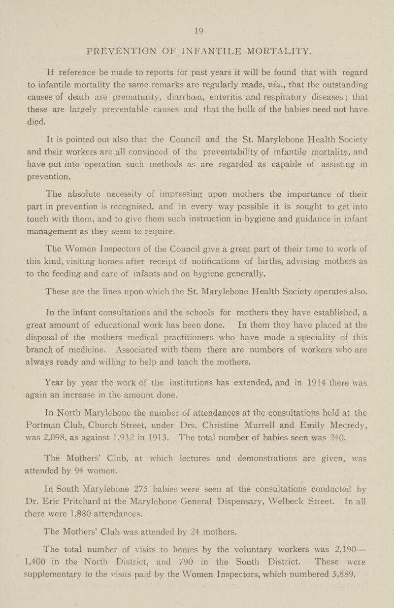 19 PREVENTION OF INFANTILE MORTALITY. If reference be made to reports tor past years it will be found that with regard to infantile mortality the same remarks are regularly made, viz., that the outstanding causes of death are prematurity, diarrhoea, enteritis and respiratory diseases ; that these are largely preventable causes and that the bulk of the babies need not have died. It is pointed out also that the Council and the St. Marylebone Health Society and their workers are all convinced of the preventability of infantile mortality, and have put into operation such methods as are regarded as capable of assisting in prevention. The absolute necessity of impressing upon mothers the importance of their part in prevention is recognised, and in every way possible it is sought to get into touch with them, and to give them such instruction in hygiene and guidance in infant management as they seem to require. The Women Inspectors of the Council give a great part of their time to work of this kind, visiting homes after receipt of notifications of births, advising mothers as to the feeding and care of infants and on hygiene generally. These are the lines upon which the St. Marylebone Health Society operates also. In the infant consultations and the schools for mothers they have established, a great amount of educational work has been done. In them they have placed at the disposal of the mothers medical practitioners who have made a speciality of this branch of medicine. Associated with them there are numbers of workers who are always ready and willing to help and teach the mothers. Year by year the work of the institutions has extended, and in 1914 there was again an increase in the amount done. In North Marylebone the number of attendances at the consultations held at the Portman Club, Church Street, under Drs. Christine Murrell and Emily Mecredy, was 2,098, as against 1,932 in 1913. The total number of babies seen was 240. The Mothers' Club, at which lectures and demonstrations are given, was attended by 94 women. In South Marylebone 275 babies were seen at the consultations conducted by Dr. Eric Pritchard at the Marylebone General Dispensary, Welbeck Street. In all there were 1,880 attendances. The Mothers' Club was attended by 24 mothers. The total number of visits to homes by the voluntary workers was 2,190— 1,400 in the North District, and 790 in the South District. These were supplementary to the visits paid by the Women Inspectors, which numbered 3,889.