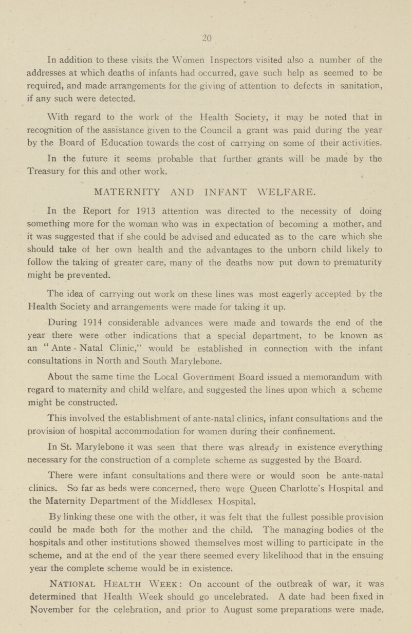 20 In addition to these visits the Women Inspectors visited also a number of the addresses at which deaths of infants had occurred, gave such help as seemed to be required, and made arrangements for the giving of attention to defects in sanitation, if any such were detected. With regard to the work of the Health Society, it may be noted that in recognition of the assistance given to the Council a grant was paid during the year by the Board of Education towards the cost of carrying on some of their activities. In the future it seems probable that further grants will be made by the Treasury for this and other work. MATERNITY AND INFANT WELFARE. In the Report for 1913 attention was directed to the necessity of doing something more for the woman who was in expectation of becoming a mother, and it was suggested that if she could be advised and educated as to the care which she should take of her own health and the advantages to the unborn child likely to follow the taking of greater care, many of the deaths now put down to prematurity might be prevented. The idea of carrying out work on these lines was most eagerly accepted by the Health Society and arrangements were made for taking it up. During 1914 considerable advances were made and towards the end of the year there were other indications that a special department, to be known as an Ante-Natal Clinic, would be established in connection with the infant consultations in North and South Marylebone. About the same time the Local Government Board issued a memorandum with regard to maternity and child welfare, and suggested the lines upon which a scheme might be constructed. This involved the establishment of ante-natal clinics, infant consultations and the provision of hospital accommodation for women during their confinement. In St. Marylebone it was seen that there was already in existence everything necessary for the construction of a complete scheme as suggested by the Board. There were infant consultations and there were or would soon be ante-natal clinics. So far as beds were concerned, there were Queen Charlotte's Hospital and the Maternity Department of the Middlesex Hospital. By linking these one with the other, it was felt that the fullest possible provision could be made both for the mother and the child. The managing bodies of the hospitals and other institutions showed themselves most willing to participate in the scheme, and at the end of the year there seemed every likelihood that in the ensuing year the complete scheme would be in existence. National Health Week: On account of the outbreak of war, it was determined that Health Week should go uncelebrated. A date had been fixed in November for the celebration, and prior to August some preparations were made,