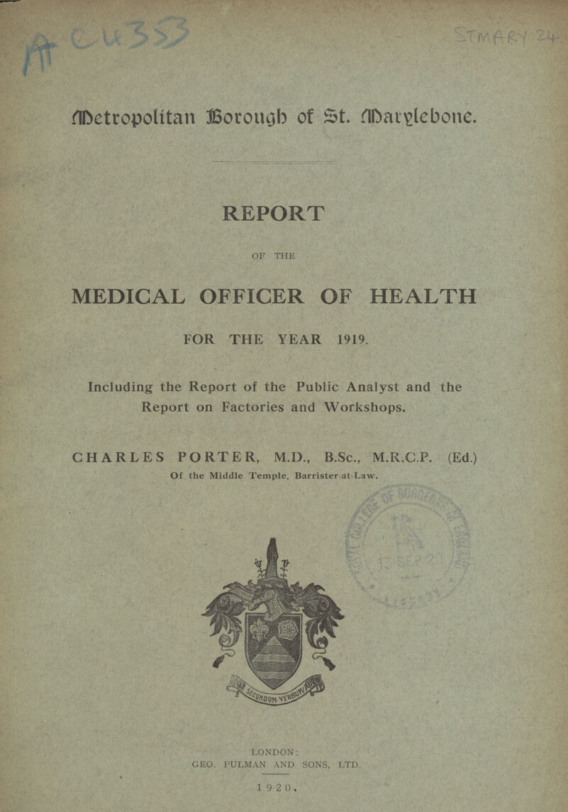 AC 4353 STMARY 24 Metropolitan Borough of St. Marylebone REPORT OF THE MEDICAL OFFICER OF HEALTH FOR THE YEAR 1919. Including the Report of the Public Analyst and the Report on Factories and Workshops. CHARLES PORTER, M.D., B.Sc., M.R.C.P. (Ed.) Of the Middle Temple, Barrister-at-Law. LONDON: GEO. PULMAN AND SONS, LTD. 1 9 2 0.