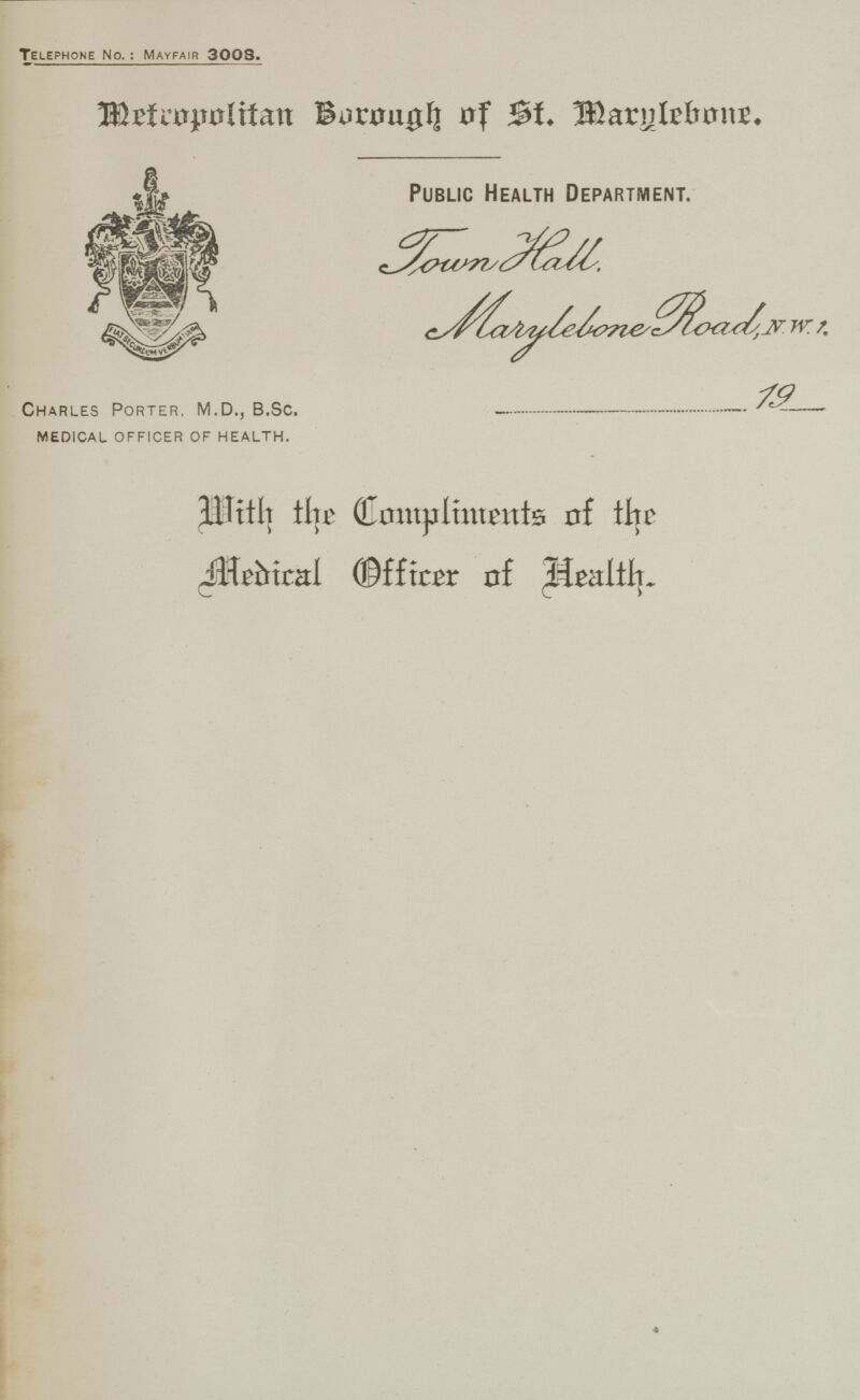 Telephone No.: Mayfair 3008. Metropolitan Borough of St. Marylebone. Public Health Department. Town Hall. Marylebone Road, N.W.!. 19___ Charles Porter. M.D., B.Sc. MEDICAL officer of health. 3ilitl] tht Compliments of the jltefrical ©fficer of +lealtl].