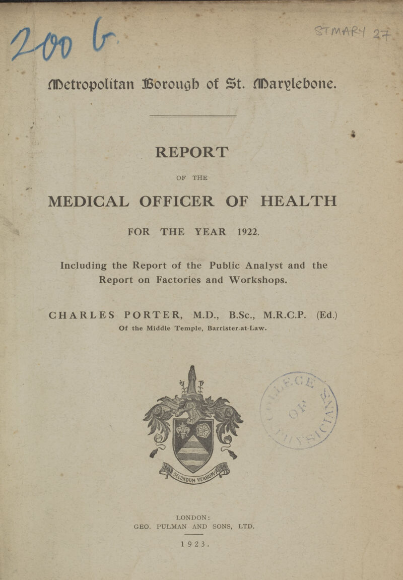200 b ST MARY 27 Metropolitan Borough of St. Marylebone. REPORT OF THE MEDICAL OFFICER OF HEALTH FOR THE YEAR 1922. Including the Report of the Public Analyst and the Report on Factories and Workshops. CHARLES PORTER, M.D., B.Sc., M.R.C.P. (Ed) Of the Middle Temple, Barrister-at-Law. LONDON: GEO. PULMAN AND SONS, LTD. 1923.
