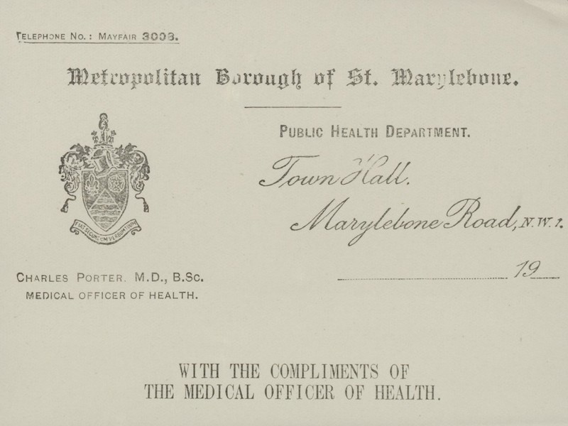 Telephone No: Mayfair 3003. Metropolitan Borough of St. Marylebone. Public Health Department. Town Hall Marylebone Road N.W. 1 ...............................................19................... Charles Porter. M.D., B.Sc. MEDICAL OFFICER OF HEALTH. WITH THE COMPLIMENTS OF THE MEDICAL OFFICER OF HEALTH.