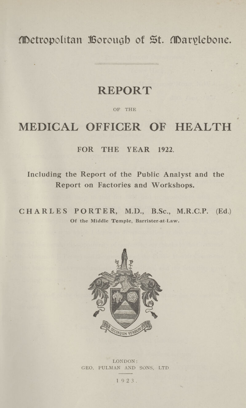 Metropolitan Borough of St. Marylebone. REPORT OF THE MEDICAL OFFICER OF HEALTH FOR THE YEAR 1922. Including the Report of the Public Analyst and the Report on Factories and Workshops. CHARLES PORTER, M.D., B.Sc., M.R.C.P. (Ed.) Of the Middle Temple, Barrister-at Law. LONDON: GEO. PULMAN AND SONS. LTD 1 9 2 3.