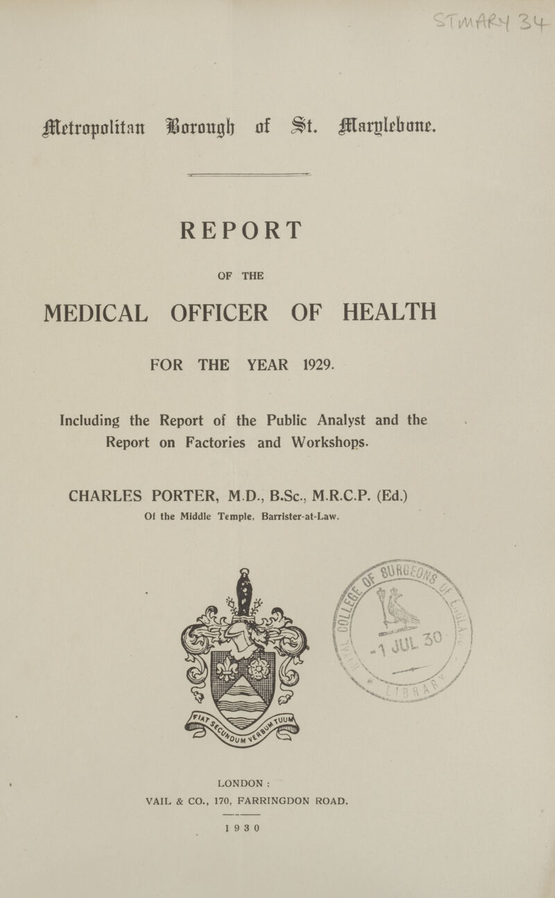 Metropolitan Borough of St. Marylebane. REPORT OF THE MEDICAL OFFICER OF HEALTH FOR THE YEAR 1929. Including the Report of the Public Analyst and the Report on Factories and Workshops. CHARLES PORTER, M.D, B.Sc, M.R.C.P. (Ed.) Of the Middle Temple, Barrister-at-Law. LONDON: VAIL & CO., 170, FARRINGDON ROAD. 1930