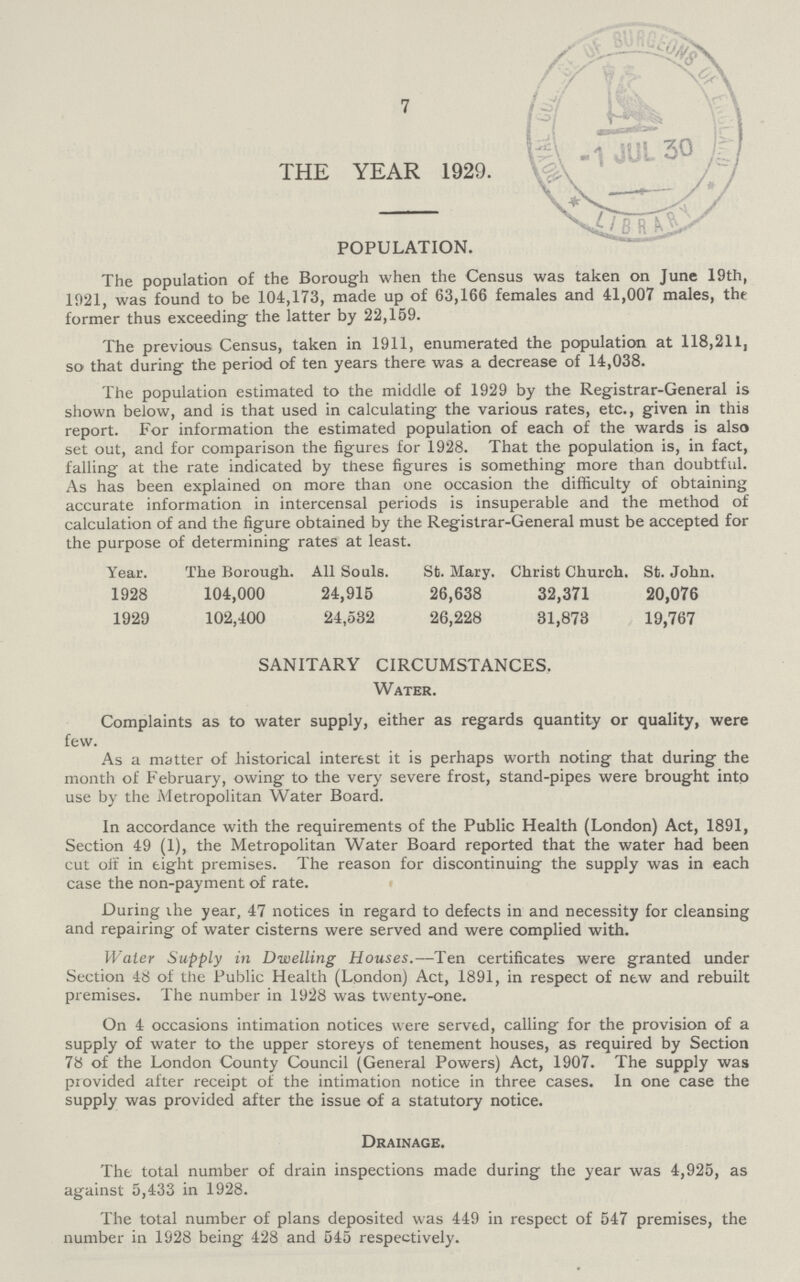 7 THE YEAR 1929. POPULATION. The population of the Borough when the Census was taken on June 19th, 1921, was found to be 104,173, made up of 63,166 females and 41,007 males, thr former thus exceeding the latter by 22,159. The previous Census, taken in 1911, enumerated the population at 118,211, so that during the period of ten years there was a decrease of 14,038. The population estimated to the middle of 1929 by the Registrar-General is shown below, and is that used in calculating the various rates, etc., given in this report. For information the estimated population of each of the wards is also set out, and for comparison the figures for 1928. That the population is, in fact, falling at the rate indicated by these figures is something more than doubtful. As has been explained on more than one occasion the difficulty of obtaining accurate information in intercensal periods is insuperable and the method of calculation of and the figure obtained by the Registrar-General must be accepted for the purpose of determining rates at least. Year. The Borough. All Souls. St. Mary. Christ Church. St. John. 1928 104,000 24,915 26,638 32,371 20,076 1929 102,400 24,532 26,228 81,873 19,767 SANITARY CIRCUMSTANCES. Water. Complaints as to water supply, either as regards quantity or quality, were few. As a matter of historical interest it is perhaps worth noting that during the month of February, owing to the very severe frost, stand-pipes were brought into use by the Metropolitan Water Board. In accordance with the requirements of the Public Health (London) Act, 1891, Section 49 (1), the Metropolitan Water Board reported that the water had been cut off in tight premises. The reason for discontinuing the supply was in each case the non-payment of rate. During ihe year, 47 notices in regard to defects in and necessity for cleansing and repairing of water cisterns were served and were complied with. Water Supply in Dwelling Houses.—Ten certificates were granted under Section 48 of the Public Health (London) Act, 1891, in respect of new and rebuilt premises. The number in 1928 was twenty-one. On 4 occasions intimation notices were served, calling for the provision of a supply of water to the upper storeys of tenement houses, as required by Section 78 of the London County Council (General Powers) Act, 1907. The supply was provided after receipt of the intimation notice in three cases. In one case the supply was provided after the issue of a statutory notice. Drainage. The total number of drain inspections made during the year was 4,925, as against 5,433 in 1928. The total number of plans deposited was 449 in respect of 547 premises, the number in 1928 being 428 and 545 respectively.