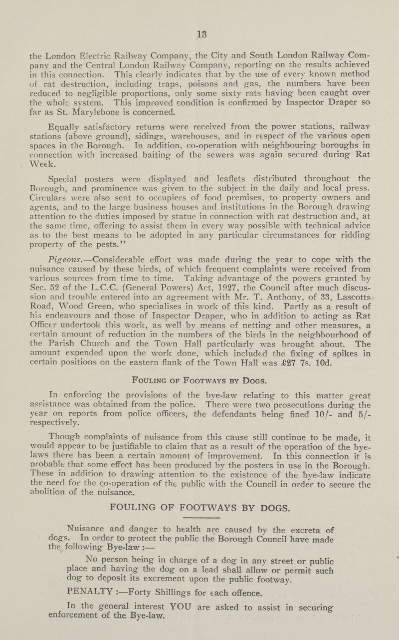 13 the London Electric Railway Company, the City and South London Railway Com pany and the Central London Railway Company, reporting- on the results achieved in this connection. This clearly indicates that by the use of every known method of rat destruction, including traps, poisons and gas, the numbers have been reduced to negligible proportions, only some sixty rats having been caught over the whole system. This improved condition is confirmed by Inspector Draper so far as St. Marylebone is concerned. Equally satisfactory returns were received from the power stations, railwav stations (above ground), siding's, warehouses, and in respect of the various open spaces in the Borough. In addition, co-operation with neighbouring boroughs in connection with increased baiting of the sewers was again secured during Rat Week. Special posters were displayed and leaflets distributed throughout the Borough, and prominence was given to the subject in the daily and local press. Circulars were also sent to occupiers of food premises, to property owners and agents, and to the large business houses and institutions in the Borough drawing attention to the duties imposed by statue in connection with rat destruction and, at the same time, offering to assist them in every way possible with technical advice as to the best means to be adopted in any particular circumstances for ridding property of the pests. Pigeons.—Considerable effort was made during the year to cope with the nuisance caused by these birds, of which frequent complaints were received from various sources from time to time. Taking advantage of the powers granted by Sec. 52 of the L.C.C. (General Powers) Act, 1927, the Council after much discus sion and trouble entered into an agreement with Mr. T. Anthony, of 33, Lascotts Road, Wood Green, who specialises in work of this kind. Partly as a result of his endeavours and those of Inspector Draper, who in addition to acting as Rat Officer undertook this work, as well by means of netting and other measures, a certain amount of reduction in the numbers of the birds in the neighbourhood of the Parish Church and the Town Hall particularly was brought about. The amount expended upon the work done, which included the fixing of spikes in certain positions on the eastern flank of the Town Hall was £27 7s. lOd. Fouling of Footways by Dogs. In enforcing the provisions of the bye-law relating to this matter great assistance was obtained from the police. There were two prosecutions during the year on reports from police officers, the defendants being fined 10/- and 5/ respectively. Though complaints of nuisance from this cause still continue to be made, it would appear to be justifiable to claim that as a result of the operation of the bye laws there has been a certain amount of improvement. In this connection it is probable that some effect has been produced by the posters in use in the Borough. These in addition to drawing attention to the existence of the bye-law indicate the need for the co-operation of the public with the Council in order to secure the abolition of the nuisance. FOULING OF FOOTWAYS BY DOGS. Nuisance and danger to health are caused by the excreta of dogs. In order to protect the public the Borough Council have made the following Bye-law:— No person being in charge of a dog in any street or public place and having the dog on a lead shall allow or permit such dog to deposit its excrement upon the public footway. PENALTY:—Forty Shillings for each offence. In the general interest YOU are asked to assist in securing enforcement of the Bye-law.