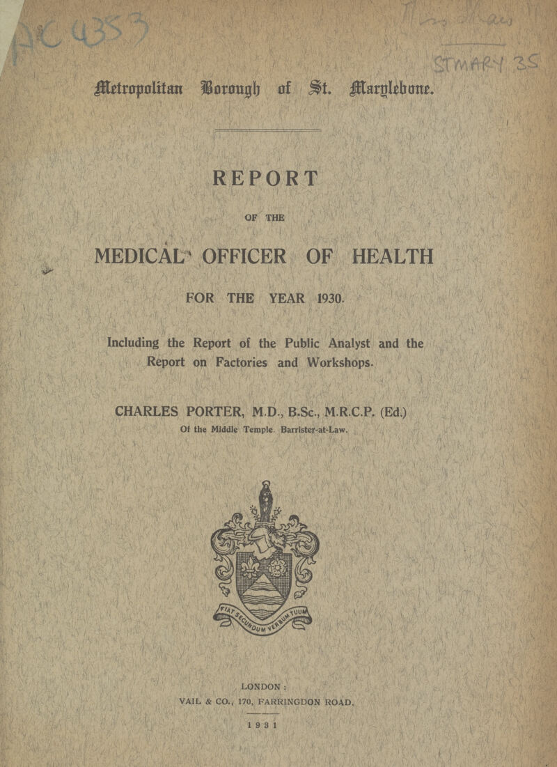 AC4353 Amthais STMAEY 35 Metropalitan Borough of St.Marglebanae. REPORT OF THE MEDICAL OFFICER OF HEALTH FOR THE YEAR 1930. Including the Report of the Public Analyst and the Report on Factories and Workshops. CHARLES PORTER, M.D., B.Sc., M.R.C.P. (Ed.) Of the Middle Temple. Barrister-at-Law. LONDON: VAIL & CO., 170, FARRINGDON ROAD. 1931