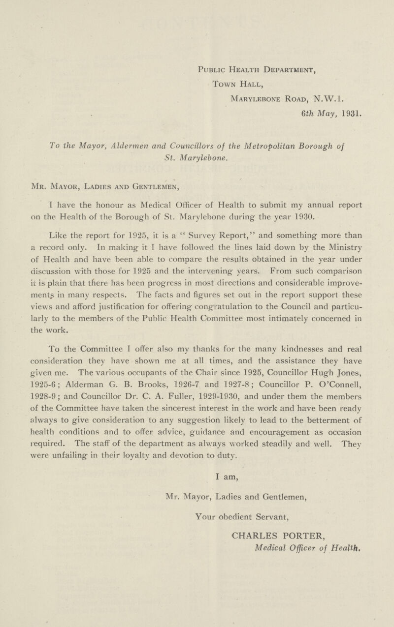Public Health Department, Town Hall, Marylebone Road, N.W.l. 6th May, 1931. To the Mayor, Aldermen and Councillors of the Metropolitan Borough of St. Marylebone. Mr. Mayor, Ladies and Gentlemen, I have the honour as Medical Officer of Health to submit my annual report on the Health of the Borough of St. Marylebone during the year 1930. Like the report for 1925, it is a Survey Report, and something more than a record only. In making it I have followed the lines laid down by the Ministry of Health and have been able to compare the results obtained in the year under discussion with those for 1925 and the intervening years. From such comparison it is plain that there has been progress in most directions and considerable improve ment,s in many respects. The facts and figures set out in the report support these views and afford justification for offering congratulation to the Council and particu larly to the members of the Public Health Committee most intimately concerned in the work. To the Committee I offer also my thanks for the many kindnesses and real consideration they have shown me at all times, and the assistance they have given me. The various occupants of the Chair since 1925, Councillor Hugh Jones, 1925-6; Alderman G. B. Brooks, 1926-7 and 1927-8; Councillor P. O'Connell, 1928-9; and Councillor Dr. C. A. Fuller, 1929-1930, and under them the members of the Committee have taken the sincerest interest in the work and have been ready always to give consideration to any suggestion likely to lead to the betterment of health conditions and to offer advice, guidance and encouragement as occasion required. The staff of the department as always worked steadily and well. They were unfailing in their loyalty and devotion to duty. I am, Mr. Mayor, Ladies and Gentlemen, Your obedient Servant, CHARLES PORTER, Medical Officer of Health,