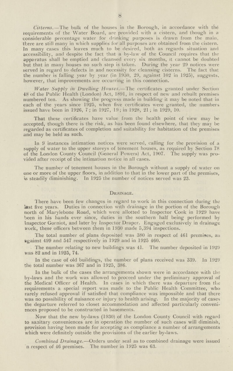 8 Cisterns.—The bulk of the houses in the Borough, in accordance with the requirements of the Water Board, are provided with a cistern, and though in a considerable percentage water for drinking purposes is drawn from the main, there are still many in which supplies for all purposes are obtained from the cistern. In many cases this leaves much to be desired, both as regards situation and accessibility, and despite the fact that a by-law of the Council requires that the apparatus shall be emptied and cleansed every six months, it cannot be doubted but that in many houses no such step is taken. During the year 29 notices were served in regard to defects in and necessity for cleansing cisterns. The fact that the number is falling year by year (in 1930, 29, against 102 in 1925), suggests, however, that improvements are occurring in this connection. Water Supply in Dwelling Houses.—The certificates granted under Section 48 of the Public Health (London) Act, 1891, in respect of new and rebuilt premises numbered ten. As showing the progress made in building it may be noted that in each of the years since 1925, when five certificates were granted, the numbers issued have been in 1926, 7 ; in 1927, 19; in 1928, 21 ; in 1929, 10. That these certificates have value from the health point of view may be accepted, though there is the risk, as has been found elsewhere, that they may be regarded as certificates of completion and suitability for habitation of the premises and may be held as such. In 9 instances intimation notices were served, calling for the provision of a supply of water to the upper storeys of tenement houses, as required by Section 78 of the London County Council (General Powers) Act, 1907. The supply was pro vided after receipt of the intimation notice in all cases. The number of tenement houses in the Borough without a supply of water on one or more of the upper floors, in addition to that in the lower part of the premises, is steadily diminishing. In 1925 the number of notices served was 23. Drainage. There have been few changes in regard to work in this connection during the last five years. Duties in connection with drainage in the portion of the Borough north of Marylebone Road, which were allotted to Inspector Cook in 1929 have been in his hands ever since, duties in the southern half being performed by Inspector Gorniot, and later by Inspector Draper. Engaged exclusively in drainage work, these officers between them in 1930 made 5,394 inspections. The total number of plans deposited was 380 in respect of 4(il premises, as against 499 and 547 respectively in 1929 and in 1925 460. The number relating to new buildings was 41. The number deposited in 1929 was 82 and in 1925, 74. In the case of old buildings, the number of plans received was 339. In 1929 the total number was 367 and in 1925, 386. In the bulk of the cases the arrangements shown were in accordance with th'.: by-laws and the work was allowed to proceed under the preliminary approval of the Medical Officer of Health. In cases in which there was departure from the requirements a special report was made to the Public Health Committee, who rarely refused approval if satisfied that compliance was impossible and that there was no possibility of nuisance or injury to health arising. In the majority of cases the departure referred to closet accommodation and affected particularly conveni inces proposed to be constructed in basements. Now that the new by-laws (1930) of the London County Council with regard to sanitary conveniences are in operation the number of such cases will diminish, provision having been made for accepting as compliance a number of arrangements which were definitely outside the provisions of the earlier by-laws. Combined Drainage.—Orders under seal as to combined drainage were issued n respect of 46 premises. The number in 1925 was 63.