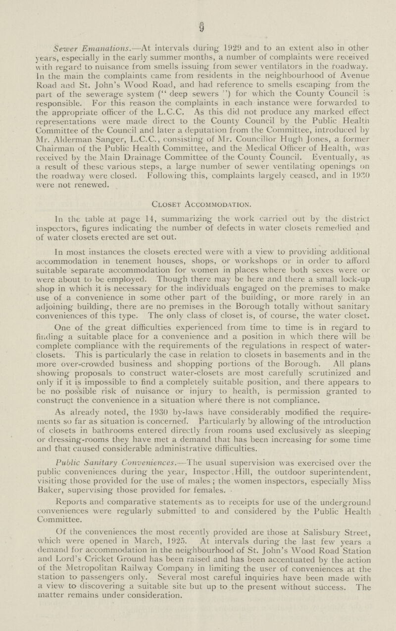 9 Server Emanations.—At intervals during 1929 and to an extent also in other years, especially in the early summer months, a number of complaints were received with regard to nuisance from smells issuing from sewer ventilators in the roadway. In the main the complaints came from residents in the neighbourhood of Avenue Road and St. John's Wood Road, and had reference to smells escaping from the part of the sewerage system (deep sewers) for which the County Council is responsible. For this reason the complaints in each instance were forwarded to the appropriate officer of the L.C.C. As this did not produce any marked effect representations were made direct to the County Council by the Public Healtii Committee of the Council and later a deputation from the Committee, introduced by Mr. Alderman Sanger, L.C.C., consisting of Mr. Councillor Hugh Jones, a former Chairman of the Public Health Committee, and the Medical Officer of Health, was received by the Main Drainage Committee of the Count)- Council. Eventually, as a result of these various steps, a large number of sewer ventilating openings on the roadway were closed. Following this, complaints largely ceased, and in 1920 were not renewed. Closet Accommodation. In the table at page 14, summarizing the work carried out by the district inspectors, figures indicating the number of defects in water closets remedied and of water closets erected are set out. In most instances the closets erected were with a view to providing additional accommodation in tenement houses, shops, or workshops or in order to afford suitable separate accommodation for women in places where both sexes were or were about to be employed. Though there may be here and there a small lock-up shop in which it is necessary for the individuals engaged on the premises to make use of a convenience in some other part of the building, or more rarely in an adjoining building, there are no premises in the Borough totally without sanitary conveniences of this type. The only class of closet is, of course, the water closet. One of the great difficulties experienced from time to time is in regard to finding a suitable place for a convenience and a position in which there will be complete compliance with the requirements of the regulations in respect of water closets. This is particularly the case in relation to closets in basements and in the more over-crowded business and shopping portions of the Borough. All plans showing proposals to construct water-closets are most carefully scrutinized and only if it is impossible to find a completely suitable position, and there appears to be no possible risk of nuisance or injury to health, is permission granted to construct the convenience in a situation where there is not compliance. As already noted, the 1930 by-laws have considerably modified the require ments so far as situation is concerned. Particularly by allowing of the introduction of closets in bathrooms entered directly from rooms used exclusively as sleeping or dressing-rooms they have met a demand that has been increasing for some time and that caused considerable administrative difficulties. Public Sanitary Conveniences.—The usual supervision w as exercised over the public conveniences during the year, Inspector. Hill, the outdoor superintendent, visiting those provided for the use of males; the women inspectors, especially Miss Baker, supervising those provided for females. Reports and comparative statements as to receipts for use of the underground conveniences were regularly submitted to and considered by the Public Health Committee. Of the conveniences the most recently provided are those at Salisbury Street, which were opened in March, 1925. At intervals during the last few years a demand for accommodation in the neighbourhood of St. John's Wood Road Station and Lord's Cricket Ground has been raised and has been accentuated by the action of the Metropolitan Railway Company in limiting the user of conveniences at the station to passengers only. Several most careful inquiries have been made with a view to discovering a suitable site but up to the present without success. The matter remains under consideration.