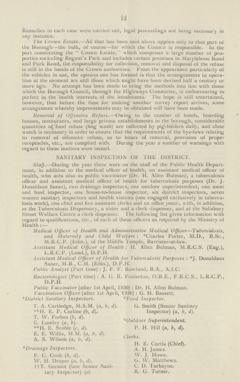 12 Remedies in each case were carried out, legal proceedings not being necessary in any instance. The Cruwn Estate.—All that has been said above applies only to that part of the Borough—the bulk, of course—for which the Council is responsible. In the part constituting the Crown Estate, which comprises a large number of pro perties encircling Regent's Park and includes certain premises in Marylebone Road and Park Road, the responsibility for collection, removal and disposal of the refuse is still in the hands of the Crown authorities. From the appearance particularly of the vehicles in use, the opinion one has formed is that the arrangements in opera tion at the moment are still those which might have been devised half a century or more ago. No attempt has been made to bring the methods into line with those which the Borough Council, through the Highways Committee, is endeavouring to perfect in the health interests, of the inhabitants. The hope is still entertained, however, that before the time for making another survey report arrives, some arrangement whereby improvements may be obtained will have been made. Removal of Offensive Refuse.—Owing to the number of hotels, boarding houses, restaurants, and large private establishments in the borough, considerable quantities of food refuse (hog wash) are collected by pig-feeders daily, and close watch is necessary in order to ensure that the requirements of the bye-laws relating to removal of offensive refuse, as to hours of removal, provision of proper receptacles, etc., are complied with. During the year a number of warnings with regard to these matters were issued. SANITARY INSPECTION OF THE DISTRICT. Staff.—During the year there were on the staff of the Public Health Depart ment, in addition to the medical officer of health, an assistant medical officer of health, who acts also as public vaccinator (Dr. H. Allen Bulman), a tuberculosis officer and assistant medical officer of health for tuberculosis purposes (Dr. J. Donaldson Saner), two drainage inspectors, one outdoor superintendent, one meat and food inspector, one house-to-house inspector, six district inspectors, seven women sanitary inspectors and health visitors (one engaged exclusively in tubercu losis work), one chief and five assistant clerks and an office youth, with, in addition, at the Tuberculosis Dispensary, a sister and a clerk dispenser, and at the Salisbury Street Welfare Centre a clerk dispenser. The following list gives information with regard to qualifications, etc., of each of these officers as required by the Ministry of Health :— Medical Officer of Health and Administrative Medical Officer—Tuberculosis, and Maternity and Child Welfare : *Charles Porter, M.D., B.Sc., M.R.C.P. (Edin.), of the Middle Temple, Barrister-at-law. Assistant Medical Officer of Health : H. Allen Bulman, M.R.C.S. (Enir.), L.R.C.P. (Lond.), D.P.H. Assistant Medical Officer of Health for Tuberculosis Purposes : *J. Donaldson Saner, M.B., C.M. (Edinl), D.P.H. Public Analyst (Part time) : J. F. F. Rowland, B.A., A.I.C. Bacteriologist (Part time) : A. G. R. Foulerton, O.B.E., F.R.C.S., L.R.C.P., D.P.H. Public Vaccitiator (after 1st April, 1930) : Dr. H. Allen Bulman. Vaccination Officer (after 1st April, 1930) : G. H. Bassett. *District Sanitary Inspectors. *Food Inspector. T. A. Cartledge, M.S.M. (a, b, d). G. Smith (Senior Sanitary **H. E. P. Corline ('b, d). Inspector) (a, b, d). T. W. Forbes (b, d). . E. Lumley (a, b). Outdoor Superintendent. **H. E. Scoble (c, d). P. H. Hill (a, b, d). E. E. Willis, M.M. (a, b, d). clerks A. S. Wilson (a, b, d) H. E. Curtis (Chief). *Drainage Inspectors. James. F. C. Cook (b, d). W. J. Howe. W. H. Draper (a, b, d). G. W. Matthews. ttT. Gorniot (late Senior Sani- C. D. Turbayne. tary Inspector) (a) R. G. Turner.