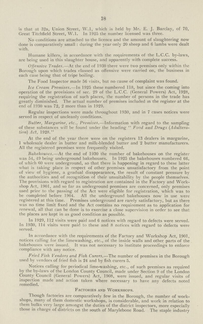 18 is that at 32a, Union Street, W.l, which is held by Mr. E. J. Barclay, of 70, Great Titchfield Street, W.l. In 1925 the number licensed was three. No conditions are attached to the licence and the amount of slaughtering now done is comparatively small : during the year only 20 sheep and 6 lambs were dealt with. Humane killers, in accordance with the requirements of the L.C.C. by-laws, are being used in this slaughter house, and apparently with complete success. Offensive Trades.—At the end of 1930 there were two premises only within the Borough upon which trades classed as offensive were carried on, the business in each case being that of tripe boiling. The Food Inspector made 56 visits, but no cause of complaint was found. Ice Cream Premises.—In 1925 these numbered 118, but since the coming into operation of the provisions of sec. 29 of the L.C.C. (General Powers) Act, 1928, requiring the registration of such places, the number of persons in the trade has greatly diminished. The actual number of premises included in the register at the end of 1930 was 72, 2 more than in 1929. Regular inspections were made throughout 1930, and in 7 cases notices were served in respect of uncleanly conditions. Butter, Margarine, etc., Premises.—Information with regard to the sampling of these substances will be found under the heading  Food and Drugs (Adultera tion) Act, 1928. At the end of the year there were on the registers 13 dealers in margarine, 1 wholesale dealer in butter and milk-blended butter and 2 butter manufacturers. All the registered premises were frequently visited. Bakehouses.—At the end of 1930 the number of bakehouses on the register was 54, 49 being underground bakehouses. In 1925 the bakehouses numbered GG, of which 60 were underground, so that there is happening in regard to these latter what is taking place in respect of other premises unsatisfactory from the point of view of hygiene, a gradual disappearance, the result of constant pressure by the authorities and of recognition of their unsuitability by the people themselves. The provisions with regard to registration are contained in the Factory and Work shop Act, 1901, and so far as underground premises are concerned, only premises used prior to the passing of the Act were eligible for registration, which was to be completed before 1904. All the underground bakehouses now in use were registered at this time. Premises underground are rarely satisfactory, but as there was no time limit fixed and the Act contains no requirement as to application for renewal, all that can be done is to exercise a close supervision in order to see that the places are kept in as good condition as possible. In 1929, 112 visits were paid and 6 notices with regard to defects were served. In 1930, 114 visits were paid to these and 8 notices with regard to defects were served. In accordance with the requirements of the Factory and Workshop Act, 1901, notices calling for the limewashing, etc., of the inside walls and other parts of the bakehouses were issued. It was not necessary to institute proceedings to enforce compliance with any notice. Fried Fish Vendors and Fish Curers.—The number of premises in the Borough used by vendors of fried fish is 24 and by fish curers 5. Notices calling for periodical lime-washing, etc., of such premises as required by the by-laws of the London County Council, made under Section 9 of the London County Council (General Powers) Act, 1908, were issued, and regular visits of inspection made and action taken where necessary to have any defects noted remedied. Factories and Workshops. Though factories are comparatively few in the Borough, the number of work shops, many of them domestic workshops, is considerable, and work in relation to them bulks very large amongst the duties of the district inspectors, more especially those in charge of districts on the south of Marylebone Road. The staple industry