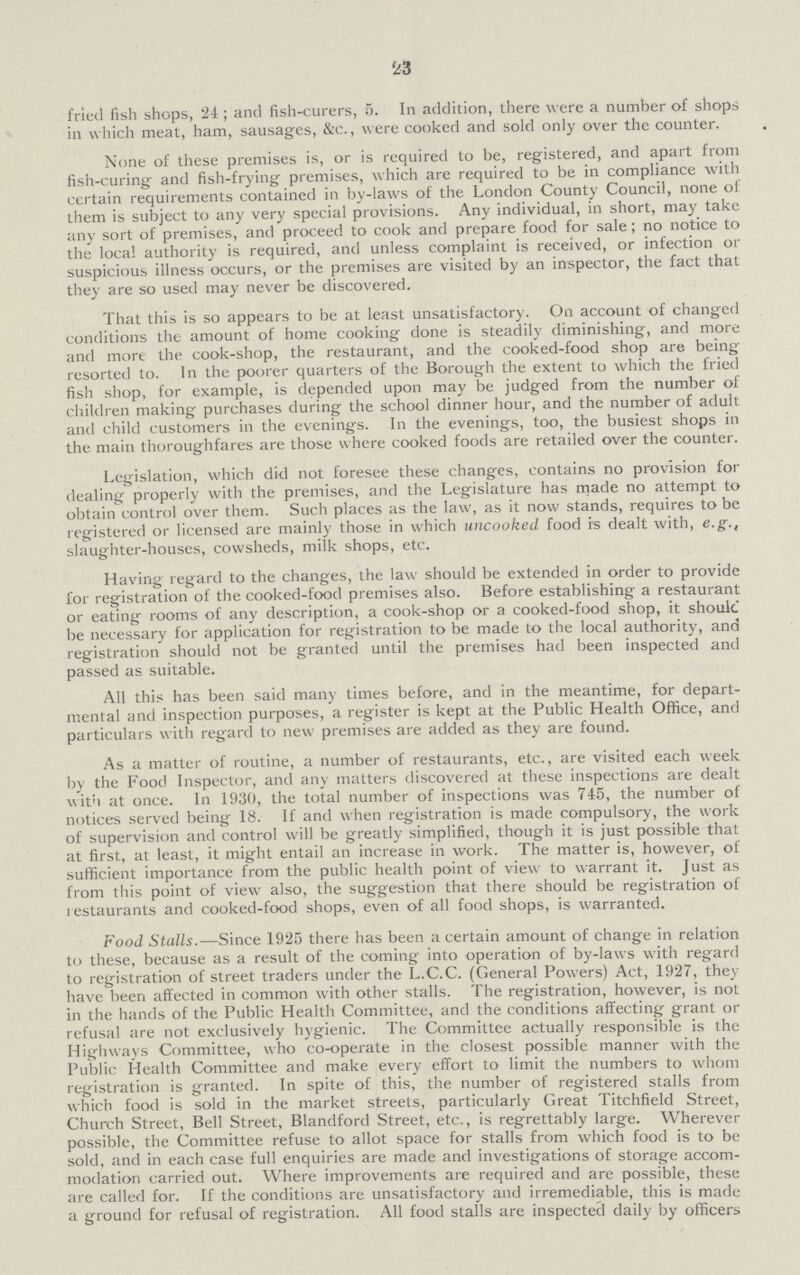 23 fried fish shops, 24; and fish-curers, 5. In addition, there were a number of shop in which meat, ham, sausages, &c., were cooked and sold only over the counter. None of these premises is, or is required to be, registered, and apart from fish-curing and fish-frying premises, which are required to be in compliance with certain requirements contained in by-laws of the London County Council, none of them is subject to any very special provisions. Any individual, in short, may take any sort of premises, and proceed to cook and prepare food for sale; no notice to the local authority is required, and unless complaint is received, or infection or suspicious illness occurs, or the premises are visited by an inspector, the fact that they are so used may never be discovered. That this is so appears to be at least unsatisfactory. On account of changed conditions the amount of home cooking done is steadily diminishing, and more and more the cook-shop, the restaurant, and the cooked-food shop are being resorted to. In the poorer quarters of the Borough the extent to which the fried fish shop, for example, is depended upon may be judged from the number of children making purchases during the school dinner hour, and the number of adult and child customers in the evenings. In the evenings, too, the busiest shops in the main thoroughfares are those where cooked foods are retailed over the counter. Legislation, which did not foresee these changes, contains no provision for dealing properly with the premises, and the Legislature has made no attempt to obtain control over them. Such places as the law, as it now stands, requires to be registered or licensed are mainly those in which uncooked food is dealt with, e.g., slaughter-houses, cowsheds, milk shops, etc. Having regard to the changes, the law should be extended in order to provide for registration of the cooked-food premises also. Before establishing a restaurant or eating rooms of any description, a cook-shop or a cooked-food shop, it shoulc be necessary for application for registration to be made to the local authority, and registration should not be granted until the premises had been inspected and passed as suitable. All this has been said many times before, and in the meantime, for depart mental and inspection purposes, a register is kept at the Public Health Office, and particulars with regard to new premises are added as they are found. As a matter of routine, a number of restaurants, etc., are visited each week by the Food Inspector, and any matters discovered at these inspections are dealt with at once. In 1930, the total number of inspections was 745, the number of notices served being 18. If and when registration is made compulsory, the work of supervision and control will be greatly simplified, though it is just possible that at first, at least, it might entail an increase in work. The matter is, however, of sufficient importance from the public health point of view to warrant it. Just as from this point of view also, the suggestion that there should be registration of lestaurants and cooked-food shops, even of all food shops, is warranted. Food Stalls.—Since 1925 there has been a certain amount of change in relation to these, because as a result of the coming into operation of by-laws with regard to registration of street traders under the L.C.C. (General Powers) Act, 1927, they have been affected in common with other stalls. The registration, however, is not in the hands of the Public Health Committee, and the conditions affecting grant or refusal are not exclusively hygienic. The Committee actually responsible is the Highways Committee, who co-operate in the closest possible manner with the Public Health Committee and make every effort to limit the numbers to whom registration is granted. In spite of this, the number of registered stalls from which food is sold in the market streets, particularly Great Titchfield Street, Church Street, Bell Street, Blandford Street, etc., is regrettably large. Wherever possible, the Committee refuse to allot space for stalls from which food is to be sold, and in each case full enquiries are made and investigations of storage accom modation carried out. Where improvements are required and are possible, these are called for. If the conditions are unsatisfactory and irremediable, this is made a ground for refusal of registration. All food stalls are inspected daily by officers