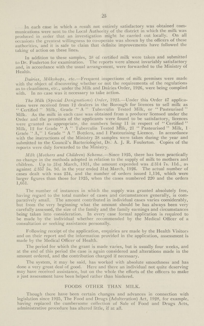 25 In each case in which a result not entirely satisfactory was obtained com munications were sent to the Local Authority of the district in which the milk was produced in order that an investigation might be carried out locally. On all occasions the greatest willingness to co-operate was shown by the officers of these authorities, and it is safe to claim that definite improvements have followed the taking of action on these lines. In addition to these samples, 38 of certified milk were taken and submitted to Dr. Foulerton for examination. The reports were almost invariably satisfactory and, in accordance with the usual arrangement, were forwarded to the Ministry of Health. Dairies, Milkshops, etc.—Frequent inspections of milk premises were made with the object of discovering whether or not the requirements of the regulations as to cleanliness, etc., under the Milk and Dairies Order, 1926, were being complied with. In no case was it necessary to take action. The Milk (Special Designations) Order, 1923.—Under this Order 47 applica tions were received from 12 dealers in the Borough for licences to sell milk as  Certified  Milk, Grade  A  Tuberculin Tested Milk, or Pasteurised Milk. As the milk in each case was obtained from a producer licensed under the Order and the premises of the applicants were found to be satisfactory, licences were granted as appropriate, the numbers being 11 in respect of Certified Milk, 12 for Grade A Tuberculin Tested Milk, 21 Pasteurised Milk, 1 Grade A, 1 Grade  A Bottlers, and 1 Pasteurising Licence. In accordance with the instructions of the Ministry 38 samples were taken during the year and submitted to the Council's Bacteriologist, Dr. A. J. R. Foulerton. Copies of the reports were duly forwarded to the Ministry. Milk (Mothers and Children) Scheme.—Since 1925, there has been practically no change in the methods adopted in relation to the supply of milk to mothers and children. Up to 31st March, 1931, the amount expended was £314 7s. lid., as against £357 5s. 9d. in the year ended 31st March, 1926. The actual number of cases dealt with was 234, and the number of orders issued 1,116, which were larger figures than those for 1925, when the cases numbered 220 and the orders 1,051. The number of instances in which the supply was granted absolutely free, having regard to the total number of cases and circumstances generally, is com paratively small. The amount contributed in individual cases varies considerably, but from the very beginning what the amount should be has always been very carefully assessed, the size of the family and the family earnings and circumstances being taken into consideration. In every case formal application is required to be made by the individual whether recommended by the Medical Officer of a consultation or seeking assistance personally. Following receipt of the application, enquiries are made by the Health Visitors and on their report and the information provided in the application, assessment is made by the Medical Officer of Health. The period for which the grant is made varies, but is usually four weeks, and at the end of this period the case is again considered and alterations made in the amount ordered, and the contribution charged if necessary. The system, it may be said, has worked with absolute smoothness and has done a very great deal of good. Here and there an individual not quite deserving may have received assistance, but on the whole the efforts of the officers to make a just assessment have been helped rather than hindered. FOODS OTHER THAN MILK. Though there have been certain changes and advances in connection with legislation since 1925, The Food and Drugs (Adulteration) Act, 1928, for example, having replaced the cumbersome collection of Sale of Food and Drugs Acts, administrative procedure has altered little, if at all.