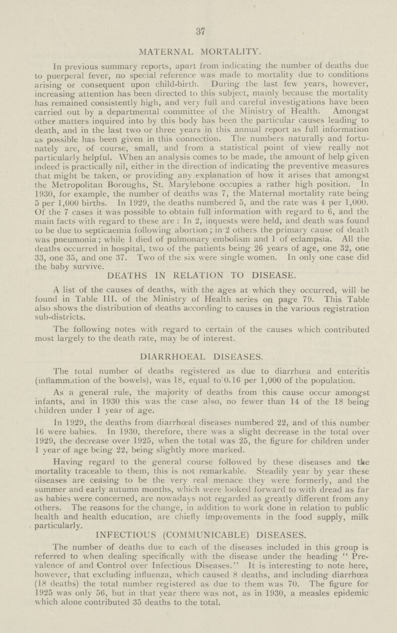 37 MATERNAL MORTALITY. In previous summary reports, apart from indicating' the number of deaths due to puerperal fever, no special reference was made to mortality due to conditions arising or consequent upon child-birth. During the last few years, however, increasing attention has been directed to this subject, mainly because the mortality has remained consistently high, and very full and careful investigations have been carried out by a departmental committee of the Ministry of Health. Amongst other matters inquired into by this body has been the particular causes leading to death, and in the last two or three years in this annual report as full information as possible has been given in this connection. The numbers naturally and fortu nately are, of course, small, and from a statistical point of view really not particularly helpful. When an analysis comes to be made, the amount of help given indeed is practically nil, either in the direction of indicating the preventive measures that might be taken, or providing any explanation of how it arises that amongst the Metropolitan Boroughs, St. Marylebone occupies a rather high position. In 1930, for example, the number of deaths was 7, the Maternal mortality rate being 5 per 1,000 births. In 1929, the deaths numbered 5, and the rate was 4 per 1,000. Of the 7 cases it was possible to obtain full information with regard to 6, and the main facts with regard to these are : In 2, inquests were held, and death was found to be due to septicaemia following abortion ; in 2 others the primary cause of death was pneumonia; while 1 died of pulmonary embolism and 1 of eclampsia. All the deaths occurred in hospital, two of the patients being 26 years of age, one 32, one 33, one 35, and one 37. Two of the six were single women. In only one case did the baby survive. DEATHS IN RELATION TO DISEASE. A list of the causes of deaths, with the ages at which they occurred, will be found in Table III. of the Ministry of Health series on page 79. This Table also shows the distribution of deaths according to causes in the various registration sub-districts. The following notes with regard to certain of the causes which contributed most largely to the death rate, may be of interest. DIARRHOEAL DISEASES. The total number of deaths registered as due to diarrhoea and enteritis (inflammation of the bowels), was 18, equal to 0.16 per 1,000 of the population. As a general rule, the majority of deaths from this cause occur amongst infants, and in 1930 this was the case also, no fewer than 14 of the 18 being children under 1 year of age. In 1929, the deaths from diarrhoea diseases numbered 22, and of this number 16 were babies. In 1930, therefore, there was a slight decrease in the total over 1929, the decrease over 1925, when the total was 25, the figure for children under 1 year of age being 22, being slightly more marked. Having regard to the general course followed by these diseases and the mortality traceable to them, this is not remarkable. Steadily year by year these diseases are ceasing to be the very real menace they were formerly, and the summer and early autumn months, which were looked forward to with dread as far as babies were concerned, are nowadays not regarded as greatly different from any others. The reasons for the change, in addition to work done in relation to public health and health education, are chiefly impiovements in the food supply, milk particularly. INFECTIOUS (COMMUNICABLE) DISEASES. The number of deaths due to each of the diseases included in this group is referred to when dealing specifically with the disease under the heading  Pre valence of and Control over Infectious Diseases. It is interesting to note here, however, that excluding influenza, which caused 8 deaths, and including diarrhoea (18 deaths) the total number registered as due to them was 70. The figure for 1925 was only 56, but in that year there was not, as in 1930, a measles epidemic which alone contributed 35 deaths to the total.